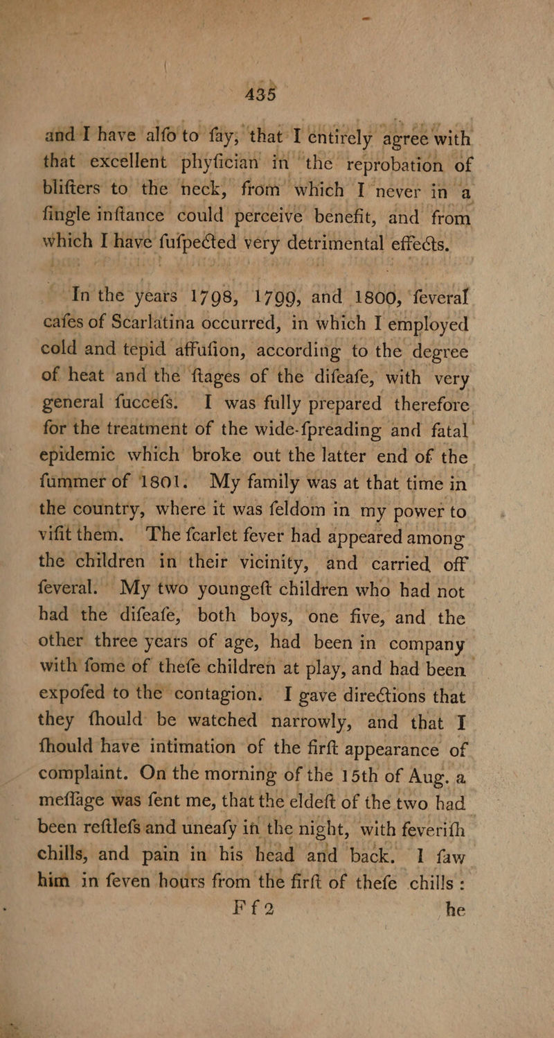 A358 and-I have alfo to fay; that Tentirely poh with that excellent phyfician in ‘the reprobation of blifters to the neck, from which I never in a fingle infiance could’ perceive benefit, and from which I have fufpected very detrimental effeds. In the years 1798, 1709, and 1800, ‘feveral cafes of Scarlatina occurred, in which I employed cold and tepid affufion, according to the degree of heat and the ftages of the difeafe, with very general fuccefs. I was fully prepared therefore for the treatment of the wide-fpreading and fatal epidemic which broke out the latter end of the fammer of 1801. My family was at that time in the country, where it was feldom in my power to vifitthem. ‘The fcarlet fever had appeared among the children in their vicinity, and carried off feveral. My two youngeft children who had not had the difeafe, both boys, one five, and the other three years of age, had been in company with fome of thefe children at play, and had been expofed to the contagion. I gave directions that they fhould be watched narrowly, and that I fhould have intimation of the firft appearance of complaint. On the morning of the 15th of Aug. a meflage was fent me, that the eldeft of the two had been reftlefs and uneafy it the night, with feverith chills, and pain in his head and back, 1 faw him in feven hours from the firft of thefe chills : Ff2 he