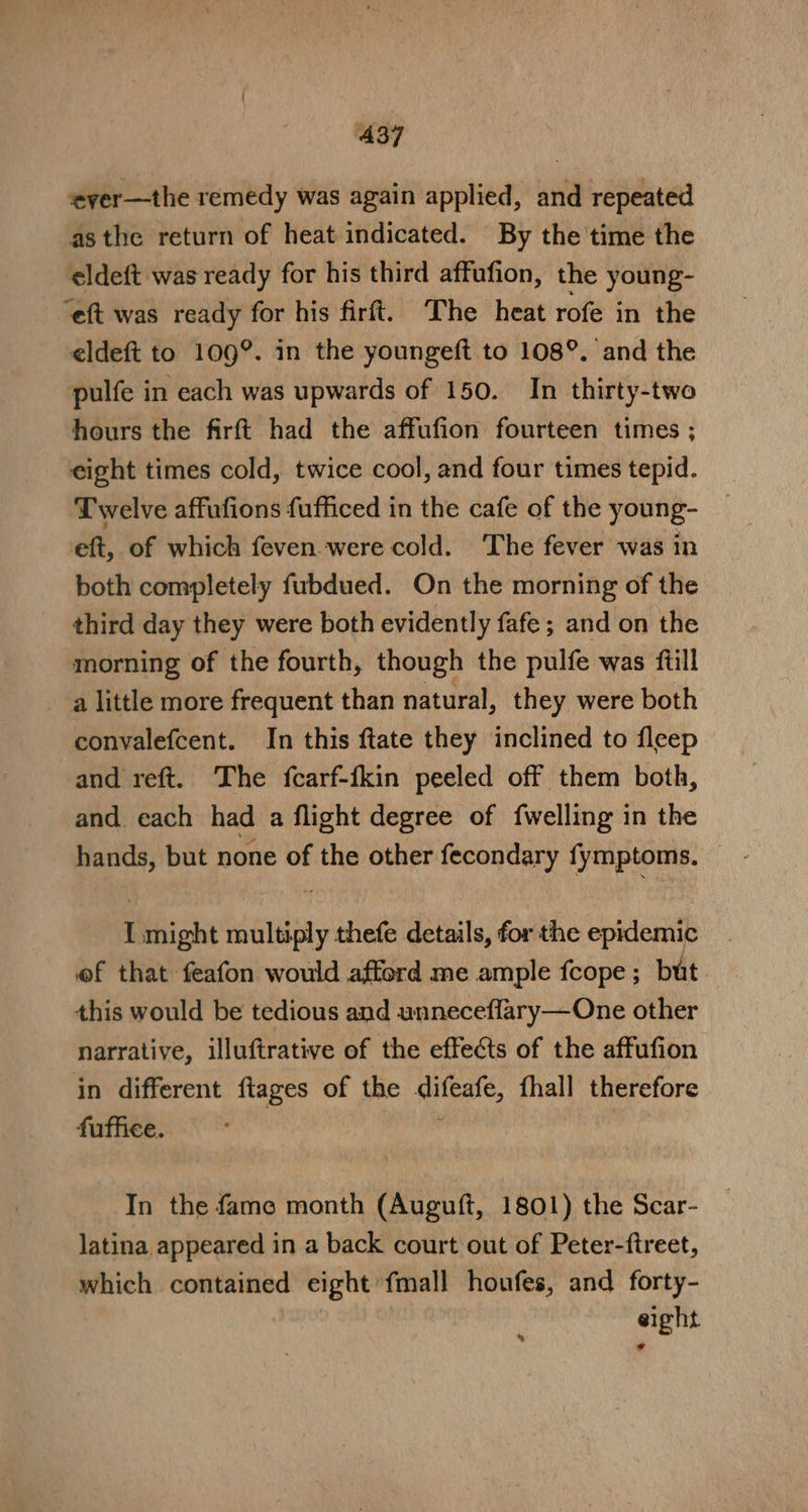 ‘ever—the remedy was again applied, and repeated asthe return of heat indicated. By the time the eldeft was ready for his third affufion, the young- “eft was ready for his firft. The heat rofe in the eldeft to 109°. in the youngeft to 108°. and the pulfe in each was upwards of 150. In thirty-two hours the firft had the affufion fourteen times ; eight times cold, twice cool, and four times tepid. Twelve affufions fufficed in the cafe of the young- eft, of which feven were cold. The fever was in both completely fubdued. On the morning of the third day they were both evidently fafe ; and on the morning of the fourth, though the pulfe was ftill alittle more frequent than natural, they were both convalefcent. In this ftate they inclined to fleep and reft. The fcarf-ikin peeled off them both, and each had a flight degree of {welling in the hands, but none of the other fecondary fymptoms. — I might multiply thefe details, forthe epidemic of that feafon would afford me ample fcope ; but. this would be tedious and unneceflary—One other narrative, illuftrative of the effects of the affufion in different ftages of the difeafe, fhall therefore fuffice. . In the fame month (Auguft, 1801) the Scar- latina appeared in a back court out of Peter-ftreet, which contained eight fmall houfes, and forty- eight *®