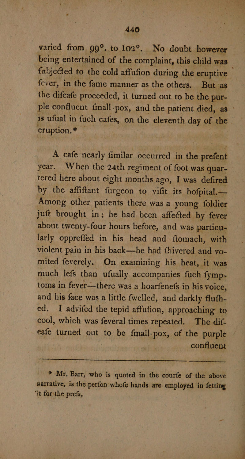 varied from 99°. to 102°. No doubt however being entertained of the complaint, this child was fihjeCted to the cold affufion during the eruptive , fever, in the fame manner as the others, But as the difeafe proceeded, it turned out to be the pur- ple confluent {mall-pox, and the patient died, as ° 1s ufual in fuch cafes, on the eleventh day of the eruption. ait 3 A cafe nearly fimilar occurred in the prefent year. When the 24th regiment of foot was quar- tered here about eight months ago, I was defired by the affiftant furgeon to vifit its hofpital.— Among other patients there was a young foldier jut brought in; he had been affected by fever about twenty-four hours before, and was particu- larly oppreffed in his head and ftomach, with violent pain in his back—he had thivered and vo- mited feverely. On examining his heat, it was much lefs than ufually accompanies fuch {ymp- toms in fever—there was a hoarfenefs in his voice, and his face was a little fwelled, and darkly fluth- ed. I advifed the tepid affufion, approaching to cool, which was feveral times repeated. The dif- eafe turned out to be fmall-pox, of the purple | confluent * Mr. Barr, who is quoted in the courfe of the above narrative, is the perfon whofe hands are employed in fetting jt forthe prefs,