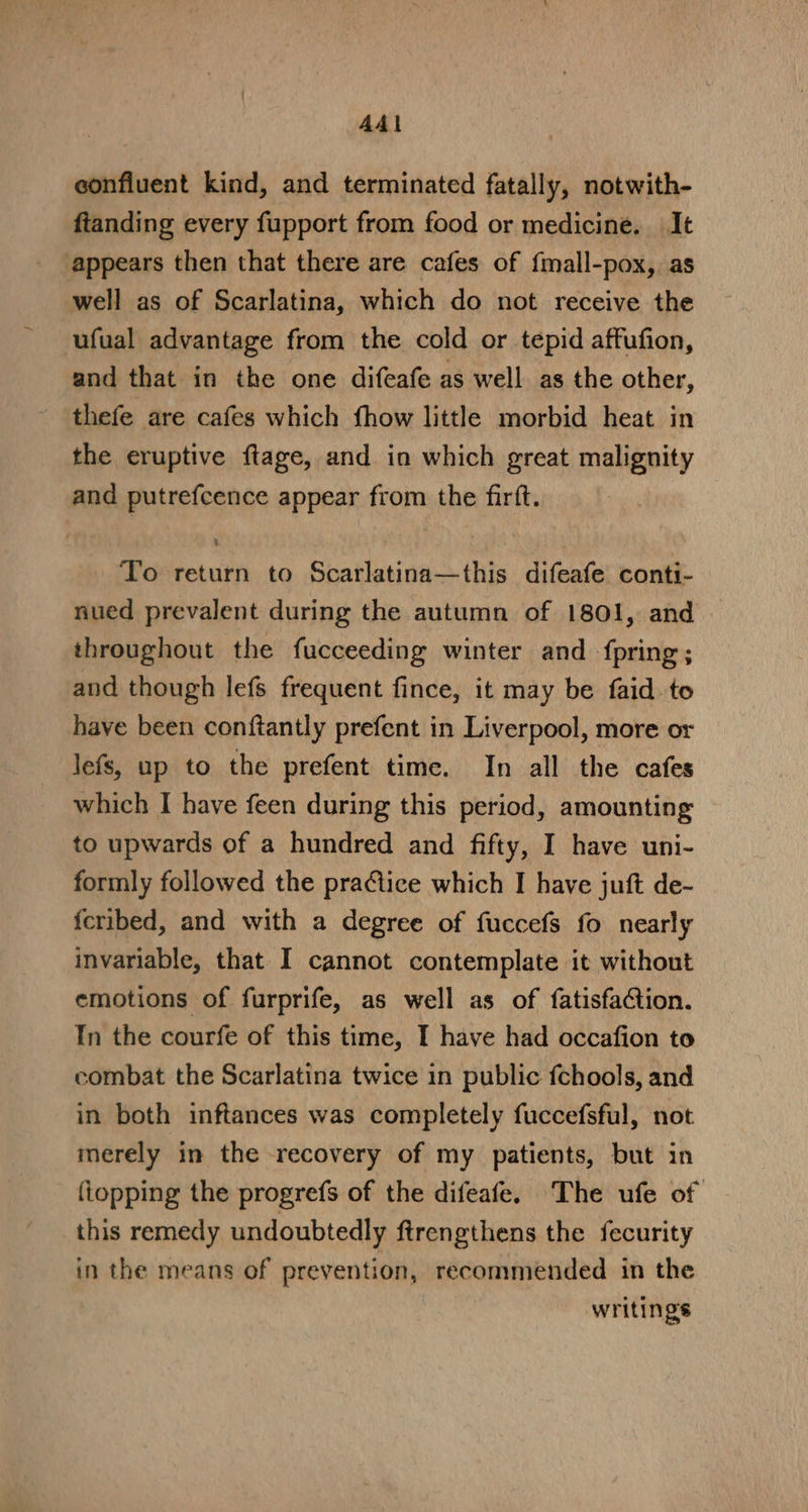 AAl confluent kind, and terminated fatally, notwith- ftanding every fupport from food or medicine. It appears then that there are cafes of fmall-pox,. as well as of Scarlatina, which do not receive the ufual advantage from the cold or tepid affufion, and that in the one difeafe as well as the other, thefe are cafes which fhow little morbid heat in the eruptive ftage, and in which great malignity and putrefcence appear from the firft. To return to Scarlatina—this difeafe conti- nued prevalent during the autumn of 1801, and throughout the fucceeding winter and fpring; and though lefs frequent fince, it may be faid. to have been conftantly prefent in Liverpool, more or lefs, up to the prefent time. In all the cafes which I have feen during this period, amounting to upwards of a hundred and fifty, I have uni- formly followed the practice which I have juft de- fcribed, and with a degree of fuccefs fo nearly invariable, that I cannot contemplate it without emotions of furprife, as well as of fatisfaction. In the courfe of this time, I have had occafion to combat the Scarlatina twice in public fchools, and in both inftances was completely fuccefsful, not merely in the recovery of my patients, but in {topping the progrefs of the difeafe. The ufe of this remedy undoubtedly ftrengthens the fecurity in the means of prevention, recommended in the writings