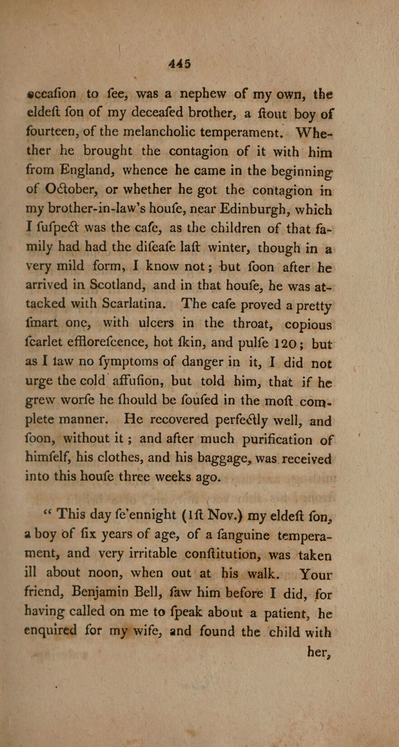 AA5 eceafion to fee, was a nephew of my own, the eldeft fon of my deceafed brother, a fiout boy of fourteen, of the melancholic temperament.. Whe- ther he brought the contagion of it with him from England, whence he came in the beginning of October, or whether he got the contagion in my brother-in-law’s houfe, near Edinburgh, which I fufpe&amp;t was the cafe, as the children of that fa- mily had had the difeafe laft winter, though in a very mild form, I know not; but foon after he arrived in Scotland, and in that houfe, he was at- tacked with Scarlatina. The cafe proved a pretty fmart one, with ulcers in the throat, copious {carlet efflorefcence, hot fkin, and pulfe 120; but as I taw no fymptoms of danger in it, I did not urge the cold affufion, but told him, that if he grew worfe he fhould be foufed in the moft com. plete manner. He recovered perfedtly well, and foon, without it ; and after much purification of himfelf, his clothes, and his baggage, was received into this houfe three weeks ago. “‘ This day fe’ennight (1ft Nov.) my eldeft fon, a boy of fix years of age, of a fanguine tempera- ment, and very irritable conftitution, was taken ill about noon, when out at his. walk. Your friend, Benjamin Bell, faw him before I did, for having called on me to fpeak about a patient, he enquired for my wife, and found the child with her,