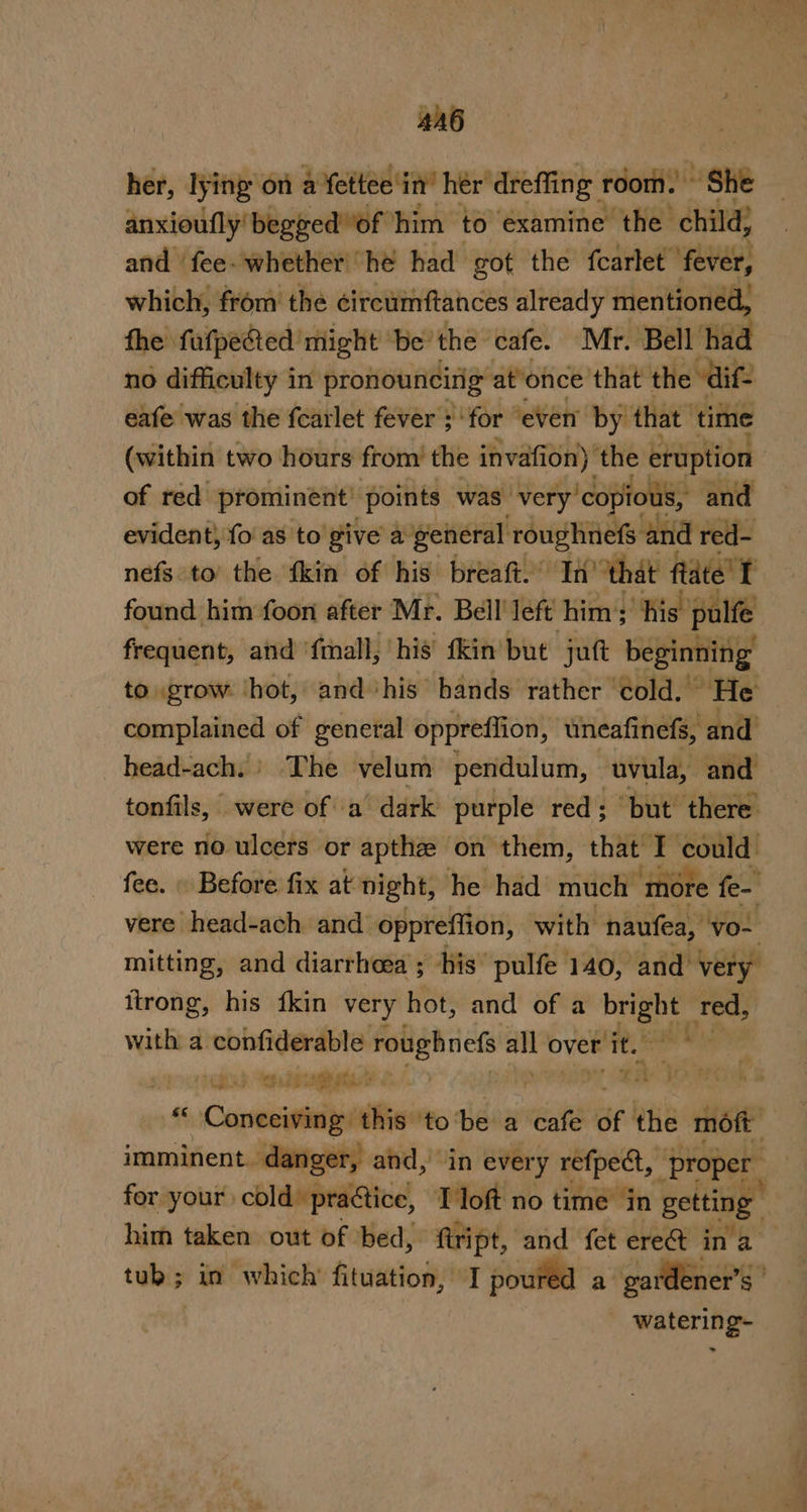 4A6 her, lying on a fettee in’ her dreffing room. “she anxioufly'begged“of him to examine the child; and fee. whether “he had got the fcartet ‘fever, which, from thé éircumftances already mentioned, the fafpefed might be’ the cafe. Mr. Bell had no difficulty i in pronouncirig at’once that the “dif eafe was the fcarlet fever ; ‘for “even by that | tite (within two hours from’ the invafion) the eruption | of red prominent’ “points was very ‘copious, and evident, fo as to give a general roughnefs and red- nefs to’ the ‘kin of his breaft.” “In that ftate' I found him foon after Mr. Bell’ left him’; ‘his’ pulfe frequent, and ‘fmall, his fkin but jutt beginning to grow ‘hot, and his hands rather ‘old. lpg eo of general oppreflion, uneafinefs, and head-ach.' The velum pendulum, cuvula, and tonfils, were of a dark purple red: “but there were no ulcers or apthe on them, that I could. fee. . Before fix at night, he had much more fe- vere head-ach and oppreffion, with naufea, vo- mitting, and diarrhoea ; his’ pulfe 140, and very” itrong, his {kin very hot, and of a bright: ee with a. pinninseaor ae alloverit. 9° SCS enemy hi OHO” SAO NOR 8 1H Caseisaniipalin tobe a cafe of the moft imminent. danger, and, in ever y refpect, Proper for your: cold practice, Tloft no time in getting : him taken out of bed, ftript, and fet ere&amp; ina tuk; in which’ fituation, I poured a gardener’s ' watering-