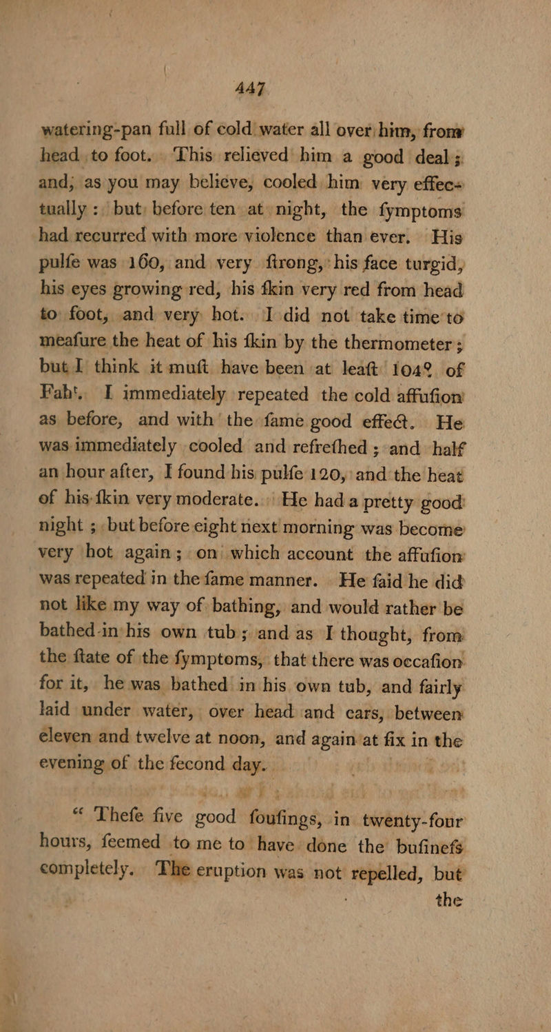 AA] watering-pan full of cold water all over; him, fron head to foot. ‘This relieved him a good deal; and; as you may believe, cooled, him very effec+ tually :, but; before ten at night, the fymptoms had recurred with more violence than ever. His pulfe was 160, and very firong, his face turgid, his eyes growing red, his fkin very red from head to foot, and very hot. I did not take timeto meafure the heat of his {kin by the thermometer; but J think it muft have been at leat 1042 of Fah'.. I immediately repeated the cold affufion’ as before, and with the fame good effe@. He was immediately cooled and refrethed ; and half an hour after, I found his pulfe 120, and the heat of his-fkin very moderate. He hada pretty good: night ; but before eight next morning was become very hot again; on which account the affufion: was repeated in the fame manner. He faid he did not like my way of bathing, and would rather be bathed in:his own tub; and as I thought, from the ftate of the fymptoms, that there was occafion for it, he was bathed in his own tub, and fairly laid under water, over head and cars, between eleven and twelve at noon, and againat fix 1 in the evening of tbe fecond we : “ Thefe five acall foufings, in ccoliatiy? -four hours, feemed to me to’ have done the bufinefS completely. The eruption was not repelled, but the