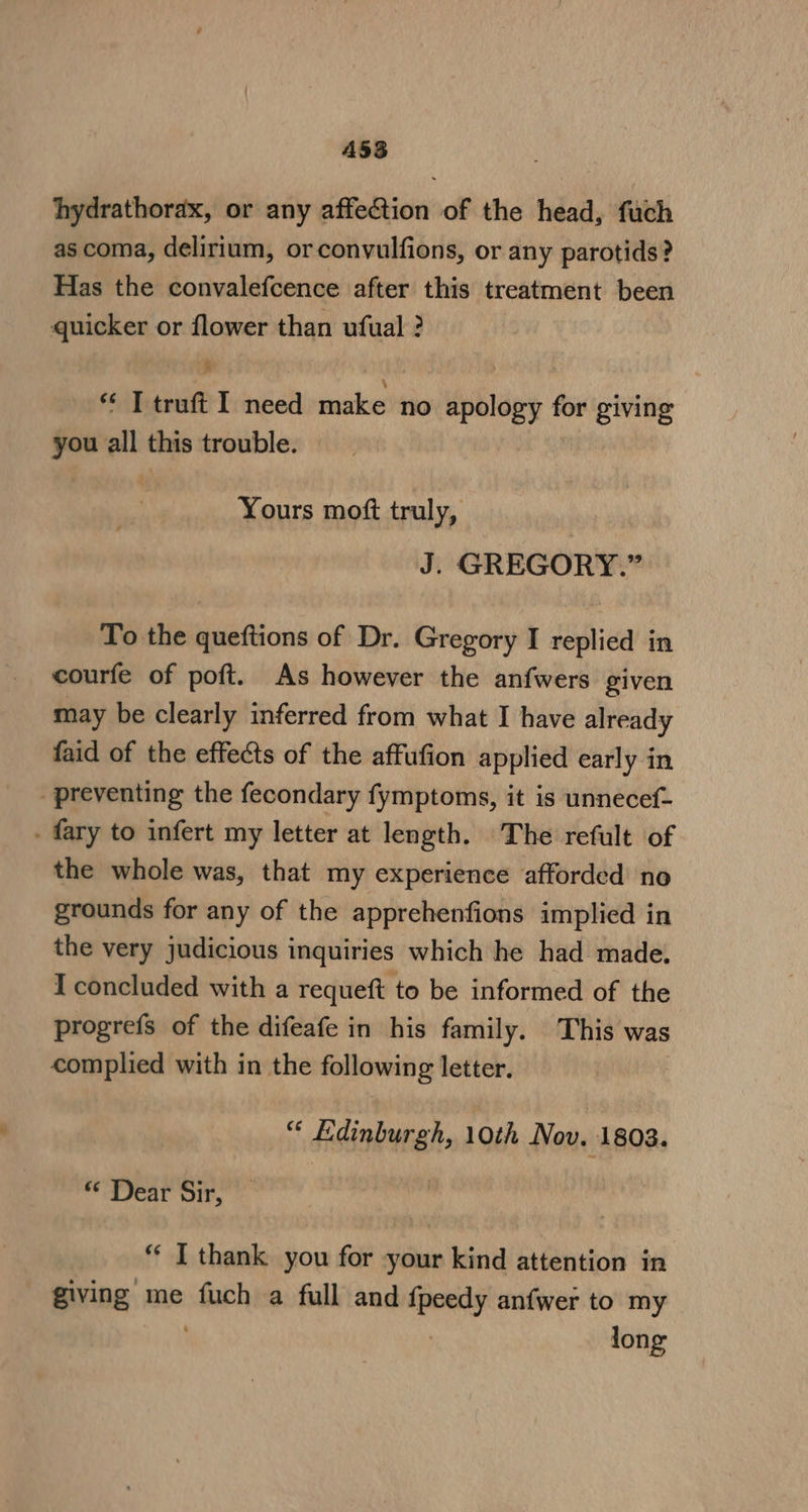 ASS hydrathorax, or any affection of the head, fuch as coma, delirium, orconvulfions, or any parotids? Has the convalefcence after this treatment been quicker or flower than ufual ? “ Ttruft I need make no apology for giving you all this trouble. Yours moft truly, J. GREGORY.” To the queftions of Dr. Gregory I replied in courfe of poft. As however the anfwers given may be clearly inferred from what I have already faid of the effects of the affufion applied early in _ preventing the fecondary fymptoms, it is unnecef- . fary to infert my letter at length. The refult of the whole was, that my experience afforded no grounds for any of the apprehenfions implied in the very judicious i inquiries which he had made. I concluded with a requeft to be informed of the progrefs of the difeafe in his family. This was complied with in the following letter. “ Edinburgh, 10th Nov. 1803. “ Dear Sir, “ I thank you for your kind attention in giving me inet a full and {peedy anfwer to my | long