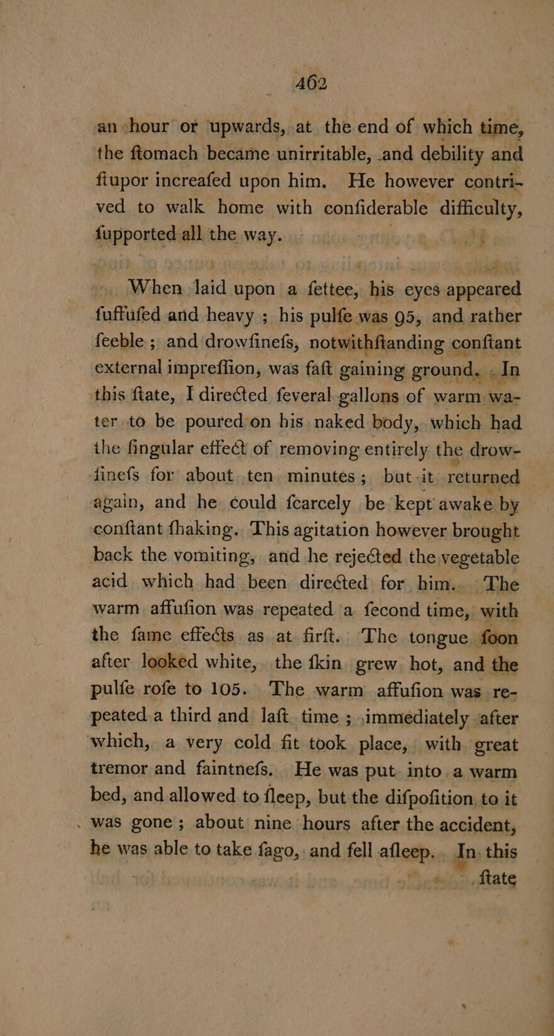 an hour or upwards, at the end of which time, the ftomach became unirritable, and debility and fiupor increafed upon him. He however contri- ved to walk home with confiderable difficulty, fupported all the way. i » When laid upon a fettee, his eyes appeared fuffufed and heavy ; his pulfe was 95, and rather feeble ; and drowfinefs, notwithftanding ¢ conftant external impreflion, was faft gaining ground, In this fiate, I directed feveral gallons of warm wa- ter to be poured'on his naked body, which had the fingular effect of removing entirely the drow- finefs for about ten minutes; but -it returned again, and he could fcarcely be kept awake by conftant fhaking. This agitation however brought _ back the vomiting, and he rejected the vegetable acid, which had been directed for him.. The warm affufion was repeated a fecond time,, with the fame effects as at firft. The tongue foon after looked white, the fkin. grew. hot, and the pulfe rofe to 105. The warm affufion was re- peated a third and laft time ; immediately after which, a very cold fit took place, with great tremor and faintnefs. He was put. into. a warm bed, and allowed to fleep, but the difpofition, to it . was gone; about nine hours after the accident, he was able to take fago, and fell Shores a this ftate