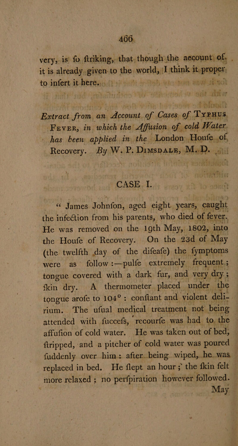 A466. very, is’ fo firiking,. that. thougt the aecount) of, . it is already. Bier to the. ping 1 think it, proper, to infer it RbrGag dt ye sae 4 Qoh aac Sent BaNe OR | | ays a ib ‘ | Ba a sis‘oceie a aan vue an. «Raney ty Case of . Teas Fever, in, which the’ Affusion. of cold Water. has been applied in the London Houfe, of, Recovery. By W. P. Dimsp Lg, M.D. . ait CASE, I. « James Jobn fon, aged eight. years, caught the infeGtion from his parents, who died of fever. He was removed on the 1gth May, 1802, ‘into the Houfe of Recovery. On the 23d of May (the twelfth day of the difeafe) the fymptoms were as follow:—pulfe extremely frequent ; tongue covered with a dark fur, and. very, dry. ; ‘kin dry. A thermometer placed under the tongue arofe to 104°: confiant and violent deli- | rium. The ufual medical treatment not being attended with fuccefs, recourfe was had to, the affufion of cold water. He was taken out of bed, {tripped, -and a pitcher of cold water was poured — fuddenly over him: after..being wiped, he. was, replaced in bed. He flept an hour ;’ the fkin felt — more relaxed ; no Pees however followed. May