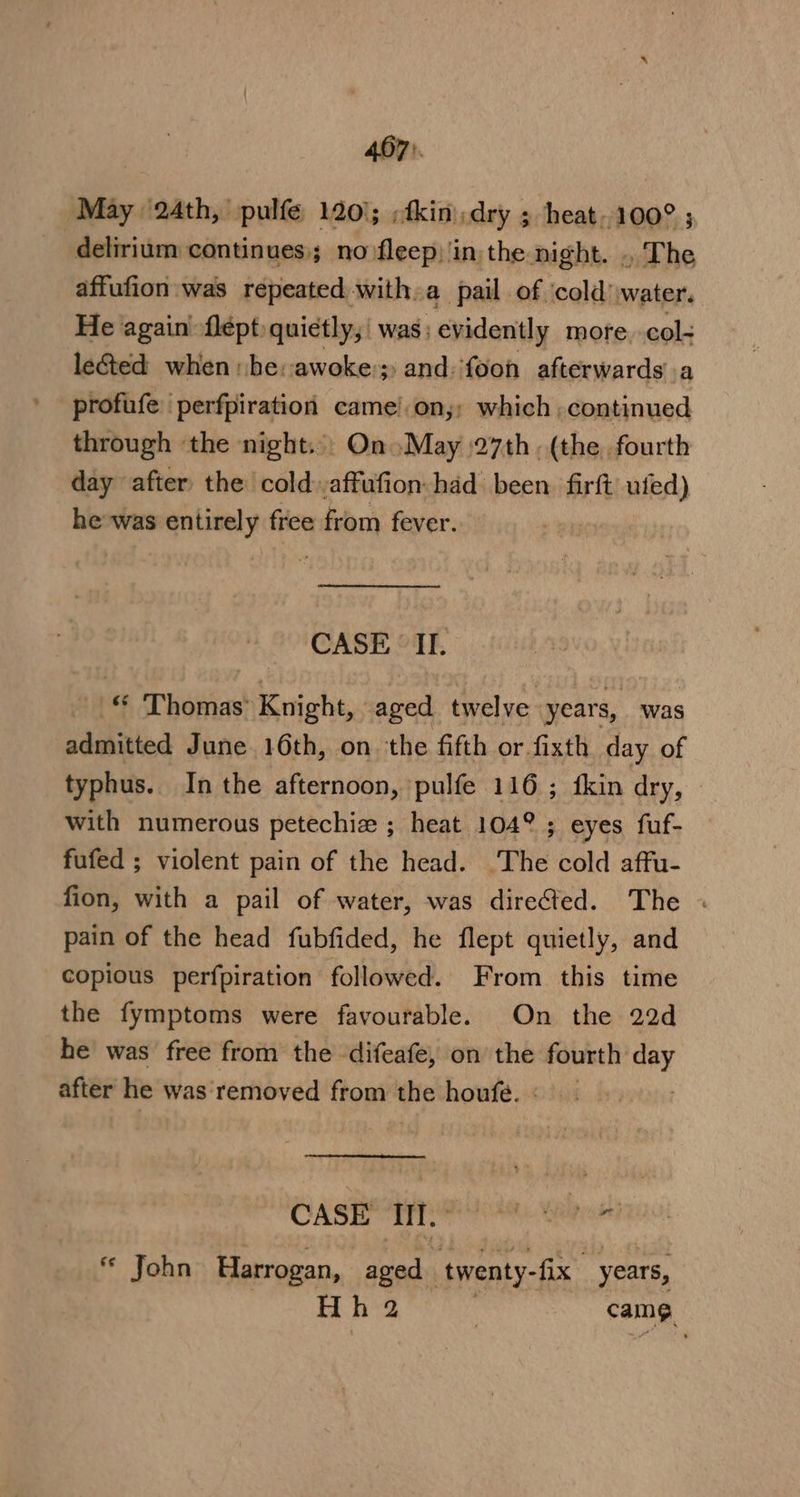 497). May 24th, pulfe 120); ;fkin dry ; heat. 100° ; delirium continues; no fleep) in, the ni ght. .. The affufion:was repeated with. a pail of ‘cold’ water. He again’ flépt quietly; was; evidently more. col- le&amp;ted when he: awoke; -and:fooh afterwards’.a profufe 'perfpiration came!.on,: which , continued through ‘the night.) On May 27th . (the fourth day after the cold ,affufion: had been firft) ufed) he-was entirely free from fever. CASE ‘II. _ © ‘Thomas’ Knight, aged twelve years, was admitted June 16th, on. the fifth or fixth day of typhus. In the afternoon, pulfe 116; fkin dry, | with numerous petechiz ; heat 104° ; eyes fuf- fufed ; violent pain of the head. The cold affu- fion, with a pail of water, was directed. The « pain of the head fubfided, he flept quietly, and copious perfpiration followed. From this time the fymptoms were favourable. On the 22d he was free from the difeafe, on the fourth day after he was'‘removed from the houfe.: | CASH Te ote elo €¢ John Harrogan, aged twenty-fix. years, Hh 2 | Fane.