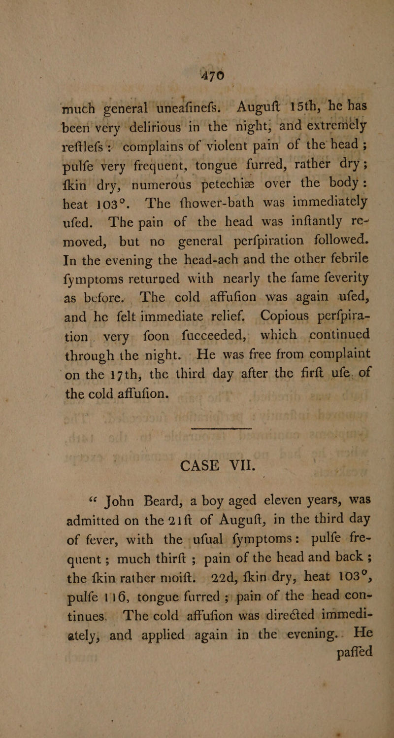 much general ‘uneafinefs. Auguft 15th, he has been very” delirious in the night, and extremely | reftlefs complains of violent pain of the head ; pulfe very frequent, tongue furred, rather dry ; {kin dry, numerous petechize over the body: heat 103°. The fhower-bath was immediately ufed. The pain of the head was inftantly re- moved, but no general perfpiration followed. In the evening the head-ach and the other febrile fymptoms returned with nearly the fame feverity as before. The cold affufion was again ufed, and he felt immediate relief, Copious perfpira- tion. very foon fucceeded, which continued through the night. He was free from complaint ‘on the 17th, the third day after the firft ufe. of the cold affufion. | CASE VII. ‘¢ John Beard, a boy aged eleven years, was admitted on the 21ft of Auguft, in the third day of fever, with the ufual fymptoms: pulfe fre- quent ; much thirft ;, pain of the head and back ; the fkin rather moift. 22d, fkin dry, heat 103°, pulfe 116, tongue furred ;) pain of the head con- tinues. The cold affufion was directed immedi- ately, and applied again in the eyening.. He : pafied