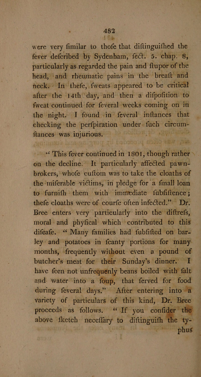 t Sa were very fimilar to thofe that diftinguifhed the fever defcribed by Sydenham, fect. 5. chap. 8, particularly as regarded the pain and ftupor of the head, ‘and rheumatic pains in ‘the breaft’ and neck. In thefe, fweats appeared to be critical after the 14th‘day, and then a difpofition: to fweat continued for feveral weeks coming on in the night. I found in’ feveral inftances that checking the perfpiration under- fach circum- sili sil was: inh ti tpt Sh | AY ATOR see ere © 'Dhis fever ottned in 1801, ‘ihm rather &gt;. on the decline. It particularly affected. pawn- brokers, whofe cuftom was to take the cloaths of the ‘miferable viGims, in pledge for’a fmall loan to furnith them with immediate fubfiftence; thefe cloaths were of courfe often infected.” Dr. Bree enters very particularly into the diftrefs, moral: and phyfical: which contributed to this difeafe. “* Many families had fubfifted on bar- ley and ‘potatoes in fcanty portions for many months, frequently without even a pound of butcher’s meat for their Sunday’s dinner. I have feen not unfrequénly beans boiled with falt and. water into a foup, that ferved for food during feveral days.” “After: entering into @ variety of particulars of this kind, Dr. Bree proceeds as follows. ‘“ If you confider above fketch neceflary to diftinguith th t