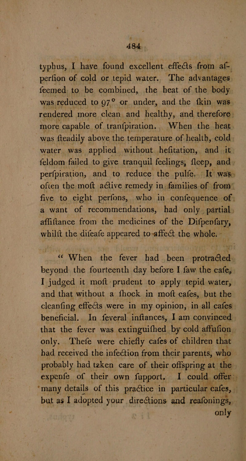 ASd typhus, [ have found excellent effects from af- perfion of cold or tepid water.. The advantages feemed, to be combined, the heat of the body was reduced to 97° or under, and the {kin was rendered more clean, and healthy, and therefore. more capable of. tranfpiration. When the heat was fteadily above the temperature of healtb, cold water was. applied without hefitation, and .it feldom failed to give tranquil feclings, fleep, and perfpiration, and to reduce the pulfe. It’ was. often the moft a¢tive remedy in, families of from” five to eight perfons, who in confequence. of ; a want of recommendations, had only partial affiftance from the medicines of the Difpevfary, whilft the difeafe appeared to-affect the whole. - ‘© When the fare had been use beyond the fourteenth day before I faw the cafe, I judged it moft:prudent to apply tepid water, and that without a {hock in moft cafes, but the cleanfing effects were in my opinion, in all cafes beneficial.. In feveral ‘inftances, I am convinced that the fever was extinguithed by cold affufion, only. Thefe were chiefly cafes of children that bad received the infection from their parents, who | probably had teken care of their offspring at ‘the expenfe of their own fapport. I could offer&gt; “many details of this practice in particular cafes, . but as I adopted your directions and reafonings, only