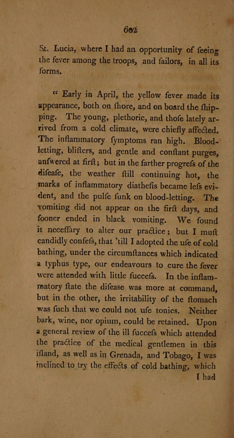 60% St. Lucia, where I had an opportunity of feeing the fever among the troops, and failors, in all its forms, “« Early in April, the yellow fever made its ak appearance, both on thore, and on board the thip- ping. The young, plethoric, and thofe lately ar- rived from a cold climate, were chiefly affected. The inflammatory fymptoms ran high. Blood- letting, blifters, and gentle and conftant purges, anfwered at firft; but in the farther progrefs of the difeafe, the weather ftill continuing hot, the marks of inflammatory diathefis became lefs evi-~ dent, and the pulfe funk on blood- -letting. The vomiting did not appear on the firft days, and fooner ended in black vomiting, We found it neceffary to alter our praclice; but I muft candidly confefs, that till I adopted the ufe of cold bathing, under the circumftances which indicated a typhus type, our endeavours to cure the fever were attended with little fuccefs. In the inflam-— - matory ftate the difease was more at command, but in the other, the irritability of the ftomach was fuch that we could not ufe tonics. Neither bark, wine, nor opium, could be retained. Upon the practice of the medical gentlemen in this ‘ifland, as well as in Grenada, and Tobago, I was melined to try the effects of cold bathing, which T had