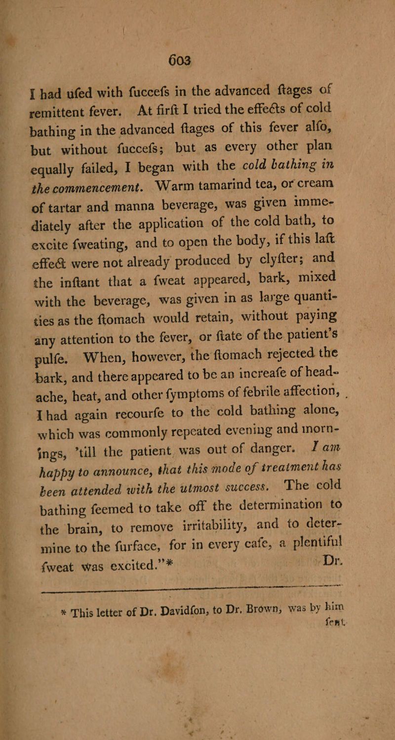 — ees a mon I had ufed with fuccefs in the advanced ftages of remittent fever. At firft I tried the effects of cold bathing in the advanced ftages of this fever alfo, but without fuccefs; but as every other plan equally failed, I began with the cold bathing in the commencement. Warm tamarind tea, or cream of tartar and manna beverage, was given imme- excite fweating, and to open the body, if this laft effe&amp; were not already produced by clyfter; and the inftant that a fweat appeared, bark, mixed with the beverage, was given in as large quanti- ties as the ftomach would retain, without paying any attention to the fever, or fiate of the patient's pulfe. When, however, the ftomach rejected the ark, and there appeared to be an increafe of head- ache, heat, and other fymptoms of febrile affection, Thad again recourfe to the cold bathing alone, which was commonly repeated evening and mnorn- ings, “till the patient, was out of danger. J am happy to announce, that this mode of treatment has heen attended with the utmost success. The cold bathing feemed to take off the determination to the brain, to remove irritability, and to deter- mine to the furface, for in every cafe, a plentiful fweat was excited.”* » Dr. % This letter of Dr. Davidfon, to Dr. Brown, was by him | fent,