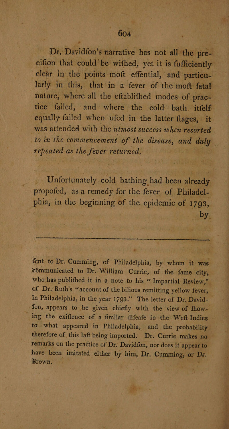 2 cifion that could’ be wifhed, yet it is ‘fufficiently “clear in the points moft effential, and particu- larly in this, that in a fever of the moft fatal nature, where all the eftablithed modes of prac- tice failed, and where the cold bath. itfelf equally failed when ufed in the latter ftages, it _was attended with the utmost success when resorted repeated as the fever returned. Unfortunately cold bathing had been already propofed, as a remedy for the fever of Philadel- . pia, in 1 the beginning of the epidemic of 1793, * fent to Dr. Cumming, of Philadelphia, by. whom i was communicated to Dr. William Currie, of the fame city, of Dr. Ruth’s “account of the bilious remitting yellow fever, in Philadelphia, i in the year 1793.” The letter of Dr. David- to what appeared in Philadelphia, and the probability therefore of this laft being imported. Dr. Currie makes no remarks on the praétice of Dr. Davidfon, nor does it appear to have been imitated either by him, Dr. Commits or i Brown, ae a