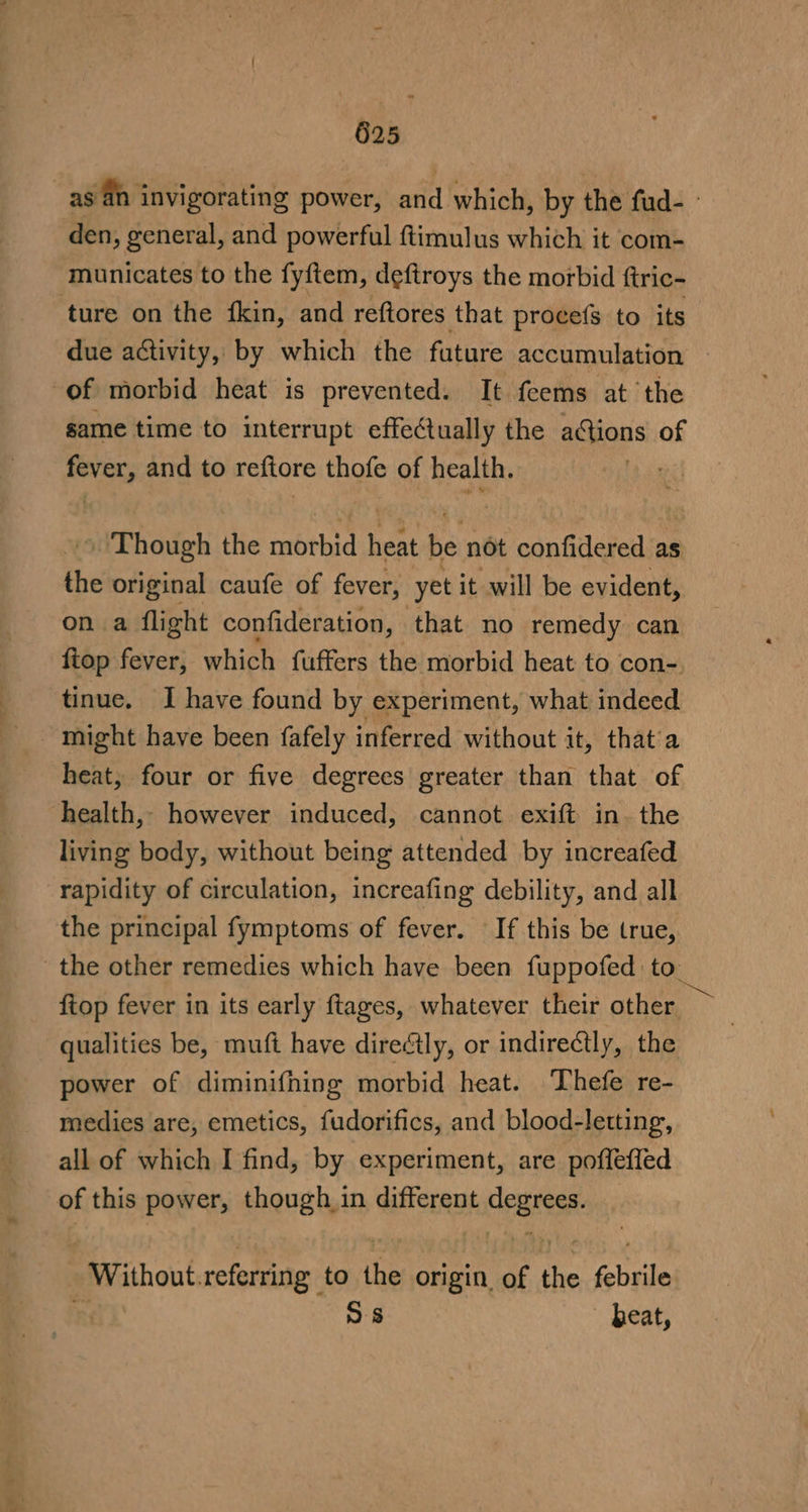 as an invigorating power, arid which, by the fud- - den, general, and powerful ftimulus which it com- municates to the fyftem, deftroys the morbid ftric- ture on the fkin, and reftores that procefs to its due activity, by which the future accumulation of morbid heat is prevented. It feems at the game time to interrupt effectually the a@ions of fever, and to reftore thofe of health. » ‘Though the morbid heat be not confidered as the original caufe of fever, ‘yet it will be evident, on a flight confideration, that no remedy can ftop fever, which fuffers the morbid heat to con- tinue. I have found by experiment, what indeed might have been fafely inferred without it, that’a heat, four or five degrees greater than that of health, however induced, cannot exift in. the living body, without being attended by increafed rapidity of circulation, increafing debility, and all the principal fymptoms of fever. If this be true, the other remedies which have been fuppofed to fiop fever in its early ftages, whatever their other qualities be, muft have directly, or indirectly, the power of diminifhing morbid heat. Thefe re- medies are, emetics, fudorifics, and blood-letting, all of which I find, by experiment, are pofleffed of this power, though in different nicest Without referring to the origin. of x chile | os — beat,