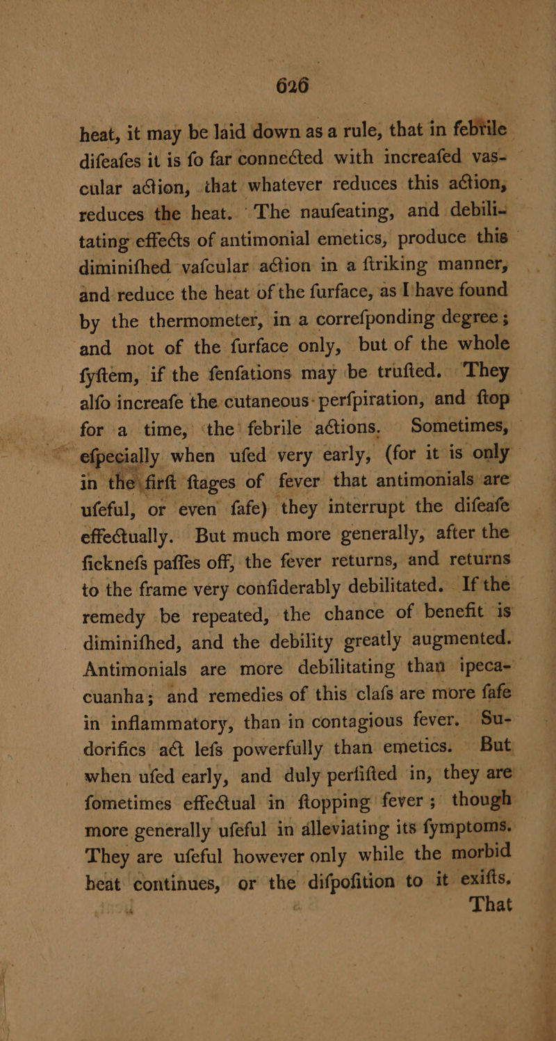 heat, it may be laid down as a rule, that in febrile’ difeafes it is fo far connected with increafed vas- — cular ation, that whatever reduces this action, © reduces the heat. The naufeating, and debili- tating effets of antimonial emetics, produce this diminifhed vafcular action in a firiking manner, and reduce the heat of the furface, as [have found by the thermometer, in a correfponding degree ; and not of the furface only, but of the whole alfo increafe the cutaneous: perfpiration, and ftop — for a time, ‘the febrile aGtions. Sometimes, — efpecially when ufed very early, (for it is only in the firft ftages of fever that antimonials are ufeful, or even fafe) ‘they interrupt the difeafe effeQually. But much more generally, after the ficknefs paffes off, the fever returns, and returns to the frame very confiderably debilitated. If the remedy be repeated, the chance of benefit is diminifhed, and the debility greatly augmented. Antimonials are more debilitating than ipeca- cuanha; and remedies of this clafs are more fafe in inflammatory, than in contagious fever. — Su- fometimes effeQual in flopping fever; though more generally ufeful in alleviating its fymptoms. They are ufeful however only while the morbid heat continues, or the difpofition to it exifis, wh ' That