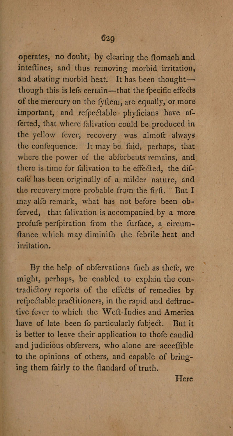 operates, no doubt, by clearing the ftomach and inteftines, and thus removing morbid irritation, and abating morbid heat. It has been thought— though this is lefs certain—that the fpecific effects of the mercury on the fyftem, are equaily, or more important, and refpeCtable. phyficians have af- ferted, that where falivation could be produced in the yellow fever, recovery was almoft always the confequence. It may be faid, perhaps, that where the power of the abforbents remains, and. there is.time for falivation to be effeéted, the dif- eafe has been originally of a milder nature, and the recovery more probable from the firft. But I may alfo remark, what has not before been ob- ferved, that falivation is accompanied by a more profufe perfpiration from the furface, a circum- ftance which may diminifh the febrile heat and irritation. , By the help of obfervations fuch as thefe, we might, perhaps, be enabled to explain the con- tradictory reports of the effects of remedies by refpectable practitioners, in the rapid and deftruc- tive fever to which the Weft-Indies and America have of late been fo particularly fubje@t. But it is better to leave their application to thofe candid and judicious obfervers, who alone are acceffible to the opinions of others, and capable of bring- ing them fairly to the ftandard of truth. Here