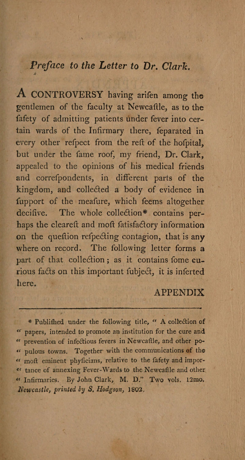 — — —* a + &gt; 4 . Ve 7 =: _ Preface to the Letter to Dr. Clark. gentlemen of the faculty at Newcafile, as to the fafety of admitting patients under fever into cer- tain wards of the Infirmary there, feparated in every other refpect from the reft of the hofpital, but under the fame roof, my friend, Dr. Clark, appealed to the opmions of his medical friends and correfpondents, in different parts of the kingdom, and colleéted a body of evidence in fupport of the meafure, which feems altogether decifive. The whole collection* contains per-_ haps the cleareft and moft fatisfaCtory information on the queftion refpecting contagion, that is any where on record. The following letter forms a part of that collection; as it contains fome cu- rious facts on this important fubject, it is inferted here. APPENDIX * Publifhed under the following title, “ A collection of © “ papers, intended to promote an institution for the cure and «« prevention of infectious fevers in Newcaftle, and other po- « pulous towns. Together with the communications of the «* moft eminent phyficians, relative to the fafety and impor- « Infirmaries. By John Clark, M. D.” Two vols, 12mo,. Newcastle, printed by S, Hodgson, 1902,