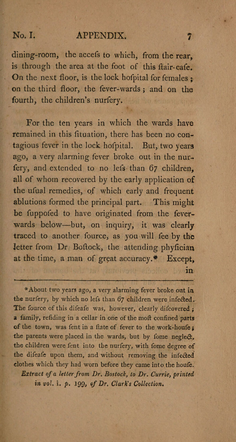 is through the area at the foot of this ftair-cafe. On the next floor, is the lock hofpital for females ; on the third floor, the fever-wards ; and on the fourth, the children’s nurfery. For the ten years in which the wards have * tagious fever in the lock hofpital. But, two years ago, a very alarming fever broke out in the nur- fery, and extended to no lefs. than 67 children, all of whom recovered by the early application of the ufual remedies, of which early and frequent ablutions formed the principal part. This might be fuppofed to have originated from the fever- wards below—but, on: inquiry, it was clearly traced to another fource, as you will fee by the at the time, a man of. great accuracy.* Except, | in * About-two years ago, a very alarming fever broke out in the nurfery, by which no lefs than 67 children were infected ..- The fource of this difeafe was, however, clearly difcovered ns a family, refiding in a cellar in one of the moft confined parts the parents were placed in the wards, but by fome neglect, the children were fent into the nurfery, with fome degree of the difeafe upon them, and without removing the infe@ed clothes which they had worn before they came into the houfe. Extract of a letter from Dr. Bostock, to Dr. Currie, printed in vol. i. p. 199, of Dr. Clark's Collection.