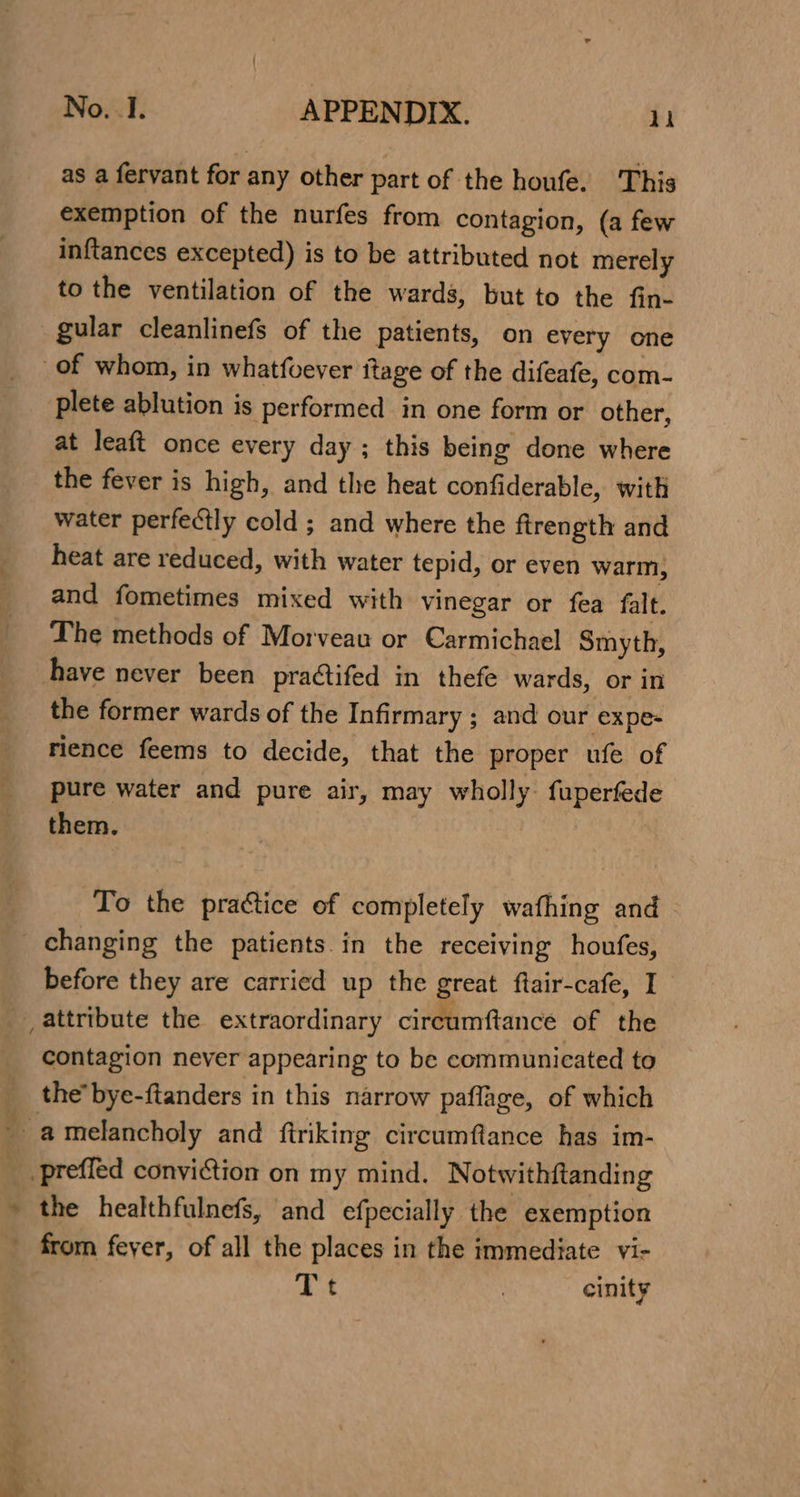 as a fervant for any other part of the houfe. This exemption of the nurfes from contagion, (a few inftances excepted) is to be attributed not merely to the ventilation of the wards, but to the fin- gular cleanlinefs of the patients, on every one of whom, in whatfoever itage of the difeafe, com- plete ablution is performed in one form or other, at leaft once every day ; this being done where the fever is high, and the heat confiderable, with water perfectly cold ; and where the ftrength and heat are reduced, with water tepid, or even warm, and fometimes mixed with vinegar or fea falt. The methods of Morveau or Carmichael Smyth, have never been practifed in thefe wards, or in the former wards of the Infirmary ; and our expe- rience feems to decide, that the proper ufe of pure water and pure air, may wholly fuperfed them. 7 To the practice of completely wathing and _ changing the patients. in the receiving houfes, before they are carried up the great ftair-cafe, I attribute the extraordinary cireumftance of the contagion never appearing to be communicated to __ the’ bye-ftanders in this narrow paflage, of which _ amelancholy and ftriking circumftance has im- _ preffed conviction on my mind. Notwithftanding » the healthfulnefs, and efpecially the exemption from feyer, of all the places in the immediate vi- Tt | cinity