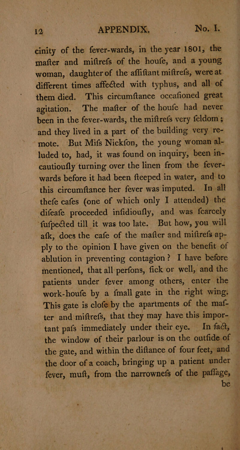 oe. cinity of the fever-wards, in the year 1801, the mafter and miftrefs of the houfe, and a young woman, daughter of the affiftant miftrefs, were at different times affected with typhus, and all of them died. This circumftance occafioned great agitation. The mafter of the houfe had never ‘been in the fever-wards, the miftrefs very feldom ; and they lived in a part of the building very re- ‘mote. But Mifs Nickfon, the young woman al- luded to, had, it was found on inquiry, been in- cautioufly turning over the linen from the fever- wards before it had been fteeped in water, and to this circumftance her fever was imputed. In all thefe cafes (one of which only I attended) the difeafe proceeded infidioufly, and was fcarcely fufpected till it was too late. But how, you will afk, does the cafe of the mafter and mifirefs ap- ply to the opinion I have given on the benefit of ablution in preventing contagion? I have before mentioned, that all perfons, fick or well, and the patients under fever among others, enter the work-houfe by a fmall gate in the right wing, — This gate is clofe by the apartments of the maf- — ter and miftrefs, that they may have this i impor- tant pafs immediately under their eye. In fadt, the window of their parlour is on the outfide of : the gate, and within the diftance of four feet, and ‘the door of a coach, bringing up a patient under — . fever, muft, from the narrownefs of the paflage, be