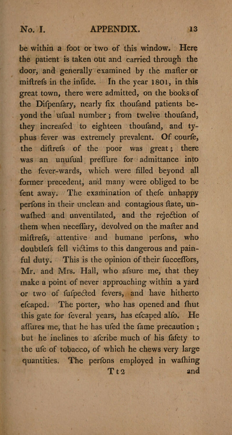 be within a foot or two of this window. Here the patient’ is taken ott and carried through the miftrefs in the infide. . In the year 1801, in this great town, there were admitted, on the books of the Difpenfary, nearly fix thoufand patients be- they increafed to eighteen thoufand, and ty- phus fever was extremely prevalent. Of courfe, the diftrefs of the poor was great; there the fever-wards, ‘which were filled beyond all fent away: The examination of thefe unhappy: y PPY perfons in their unclean:and contagious ftate, un- wafhed' and unventilated, and the rejection of doubtlefs fell victims to this dangerous and pain- ful duty. . This is the opinion of their fucceffors, make a point of never approaching within a yard or two of fufpected fevers, and have hitherto efcaped. ‘The porter, who has opened and fhut this gate for feveral years, has efcaped alfo, He affures me, that he has. ufed the fame precaution ; but he inclines to afcribe much of his fafety to the ufe of tobacco, of which he chews very large Tt2 and