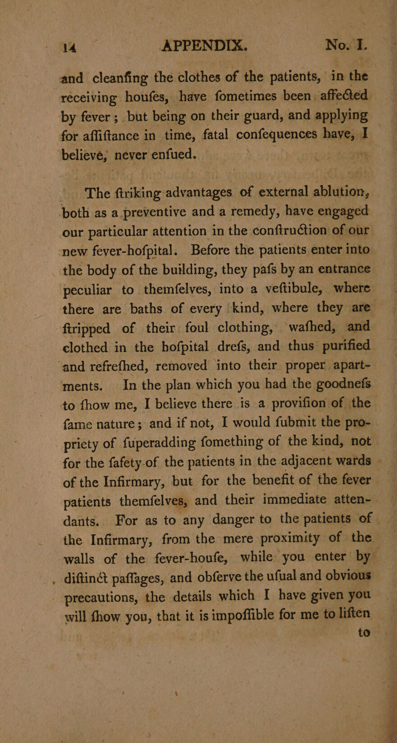 and cleanfing the clothes of the patients, in the receiving houfes, have fometimes been. affeGed. by fever; but being on their guard, and applying for affiftance in time, fatal confequences have, I believe, never enfued. | . ; “The Ais advantages of external abhition, ‘both as a preventive and a remedy, have engaged our particular attention in the conftruction of our new fever-hofpital. Before the patients enter into the body of the building, they pafs by an entrance peculiar to themfelves, into a veftibule, where there are baths of every kind, where they are firipped of their foul clothing, wafhed, and clothed in the hofpital drefs, and thus purified and refrefhed, removed into their proper apart- ments. In the plan which you had the goodnefs to fhow me, I believe there is a provifion of the fame nature; and if not, I would fubmit the pro- priety of fuperadding fomething of the kind, not for the fafety-of the patients in the adjacent wards - of the Infirmary, but for the benefit of the fever patients themfelves, and their immediate atten-. dants. For as to any danger to the patients of the Infirmary, from the mere proximity of the walls of the fever-houfe, while you enter by , diftingt paflages, and obferve the ufual and obvious _ precautions, the details which I have given you will fhow you, that it is impoffible for me to liften } | | to