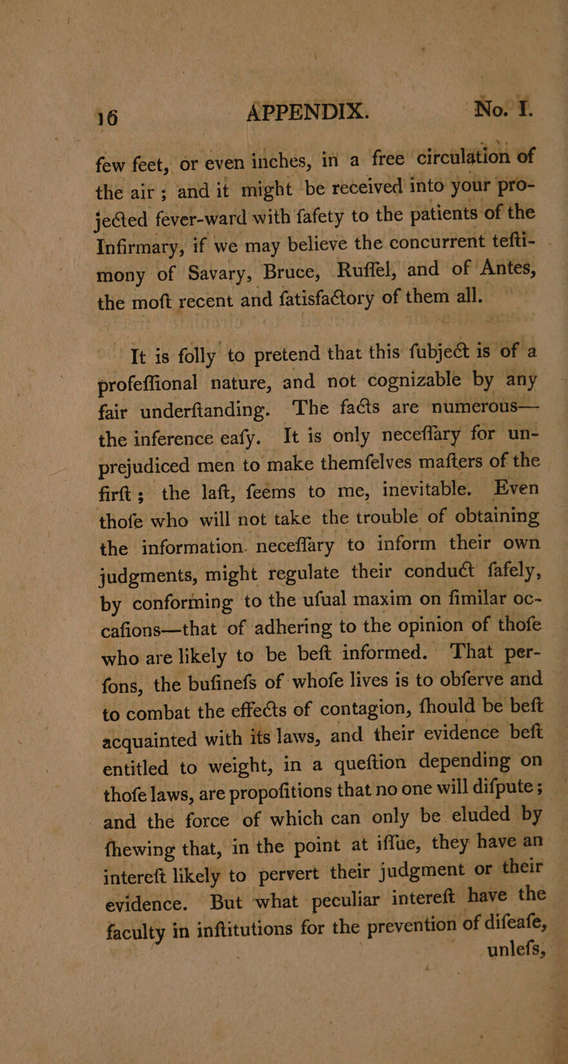 ; 16 APPENDIX. Nol. few feet, or even inches, in a free circulation of the air; and it might be received into your pro- jeCted fever-ward with fafety to the patients of the Infirmary, if we may believe the concurrent tefti- mony of Savary, Bruce, Ruffel, and of Antes, the moft recent and fatisfactory of them all. Tt is folly to pretend that this fubjec is of a profeffional nature, and not cognizable by any fair underftanding. The faéts are numerous— the inference eafy. It is only neceflary for un- prejudiced men to make themfelves mafters of the firt; the laft, feems to me, inevitable. Even thofe who will not take the trouble of obtaining the information. neceflary to inform their own judgments, might regulate their conduét fafely, by conforming to the ufual maxim on fimilar oc- cafions—that of adhering to the opinion of thofe who are likely to be beft informed. That per- fons, the bufinefs of whofe lives is to obferve and to combat the effects of contagion, fhould be beft acquainted with its laws, and their evidence beft entitled to weight, in a queftion depending on thofe laws, are propofitions that no one will difpute ; and the force of which can only be eluded by fhewing that, in the point at iffue, they have an intereft likely to pervert their judgment or their evidence. But what peculiar intereft have the faculty in inftitutions for the prevention of difeafe, | | ~_unlefs,