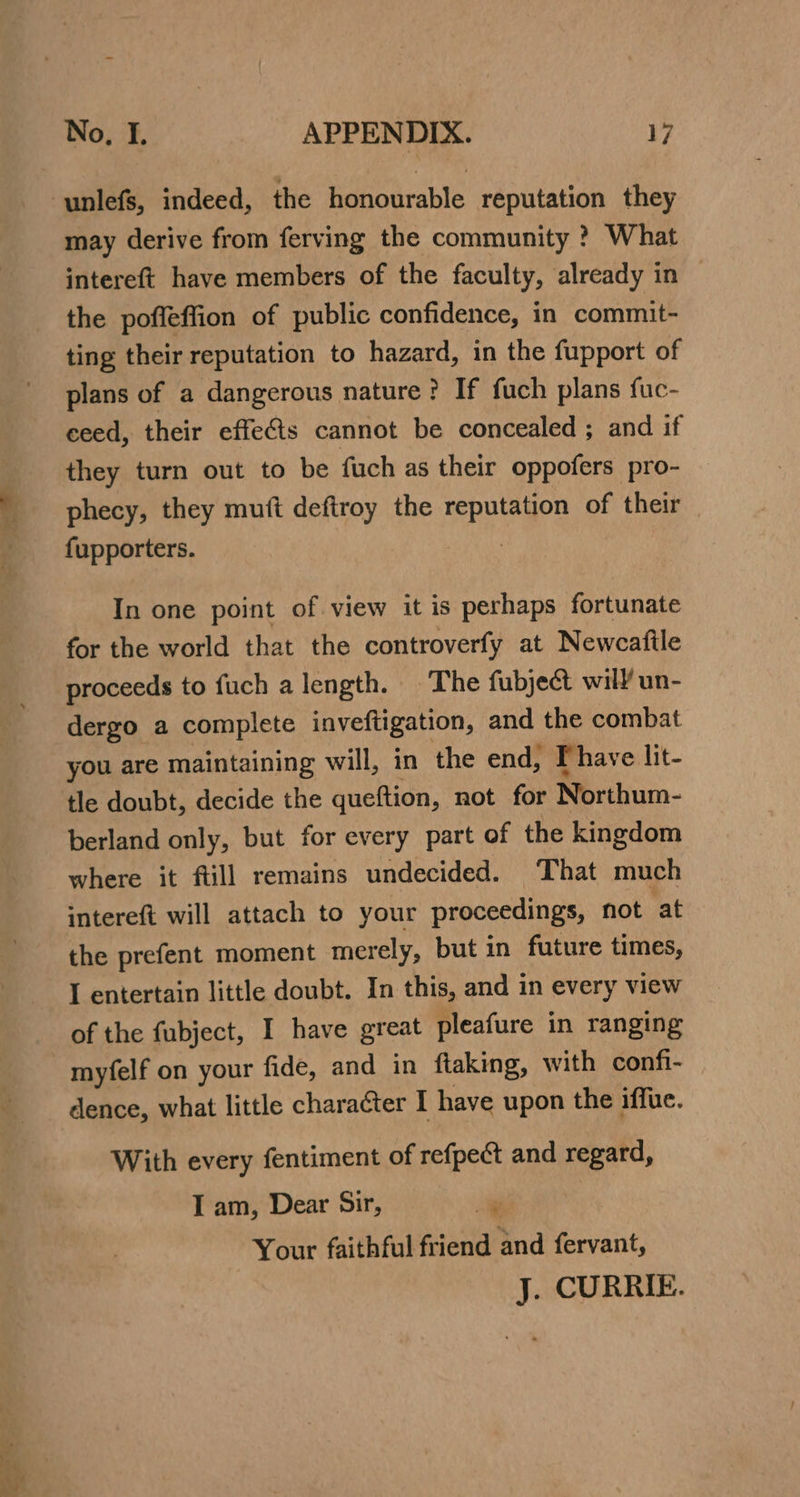 ve. eel Tope ti ~ No, I. APPENDIX. 17 may derive from ferving the community ? What intereft have members of the faculty, already in the poffeffion of public confidence, in commit- ting their reputation to hazard, in the fupport of plans of a dangerous nature? If fuch plans fuc- ceed, their effects cannot be concealed ; and if they turn out to be fuch as their oppofers pro- phecy, they mutt deftroy the ine ok: of their fupporters. In one point of view it is perhaps fortunate for the world that the controverfy at Newcatile proceeds to fuch a length. The fubject will un- dergo a complete inveftigation, and the combat you are maintaining will, in the end, Phave lit- tle doubt, decide the queftion, not for Northum- berland only, but for every part of the kingdom where it ftill remains undecided. That much intereft will attach to your proceedings, not at the prefent moment merely, but in future times, I entertain little doubt. In this, and in every view of the fubject, I have great pleafure in ranging myfelf on your fide, and in ftaking, with confi- dence, what little character I have upon the iffue. With every fentiment of refpect and regard, I am, Dear Sir, : | Your faithful friend and fervant, J. CURRIE.