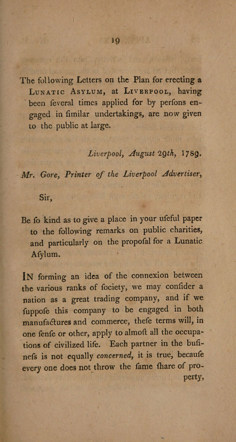 Lunatic AsYLuM, at Liverroot, having been feveral times applied for by perfons en- gaged in fimilar undertakings, are now given to the public at large. Liverpool, August 2Qth, 1789. Sir, Be fo kind as to give a place in your ufeful paper to the following remarks on public charities, and particularly on the propofal for a Lunatic Afylum. : IN forming an idea of the connexion between the various ranks of fociety, we may confider a nation as a great trading company, and if we fuppofe this company to be engaged in both manufactures and commerce, thefe terms will, in one fenfe or other, apply to almoft all the occupa- ~ tions of civilized life. Each partner in the bufi- nefs is not equally concerned, it is true, becaufe every one does not throw the fame fhare of pro- perty,