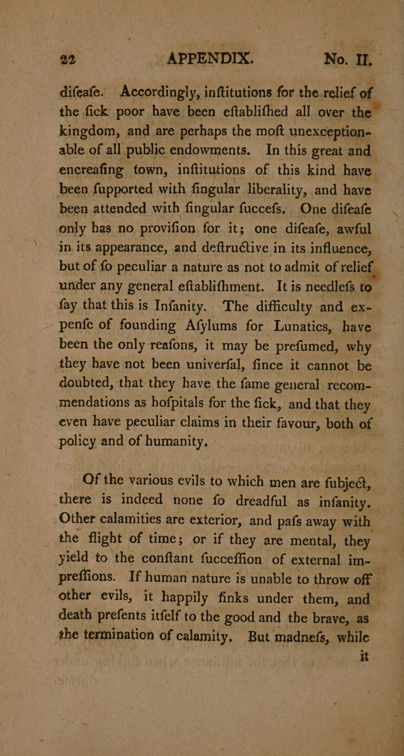 difeafe. Accordingly, inftitutions for the relief of the fick poor have. been eftablithed all over the kingdom, | and are perhaps the moft unexception-. able of all public endowments. In this great and encreafing town, inftitutions of this kind have been fupported with fingular liberality, and have been attended with fingular fuccefs. One difeafe only has no provifion for it; one difeafe, awful in. its. appearance, and deftructive in its influence, but of fo peculiar a nature as not to admit of relief. under any general eftablifhment. It is needlefs to — fay that this is Infanity. The difficulty and ex- penfe of founding Afylums for Lunatics, have been the only reafons, it may be prefumed, why they have not been univerfal, fince it cannot be doubted, that they have the fame general recom- mendations as hofpitals for the fick, and that they even have peculiar claims in their fayour, both of policy and of humanity. Of the various evils to which men are fubjeét, there is indeed none fo dreadful as infanity. Other calamities are exterior, and pafs away with | the flight of time; or if they are mental, they yield to the conftant fucceffion of external im- _ preffions. If human nature is unable to throw off — other evils, it happily finks under them, and death prefents itfelf to the good and the brave, as the termination of calamity, But madnefs, while it