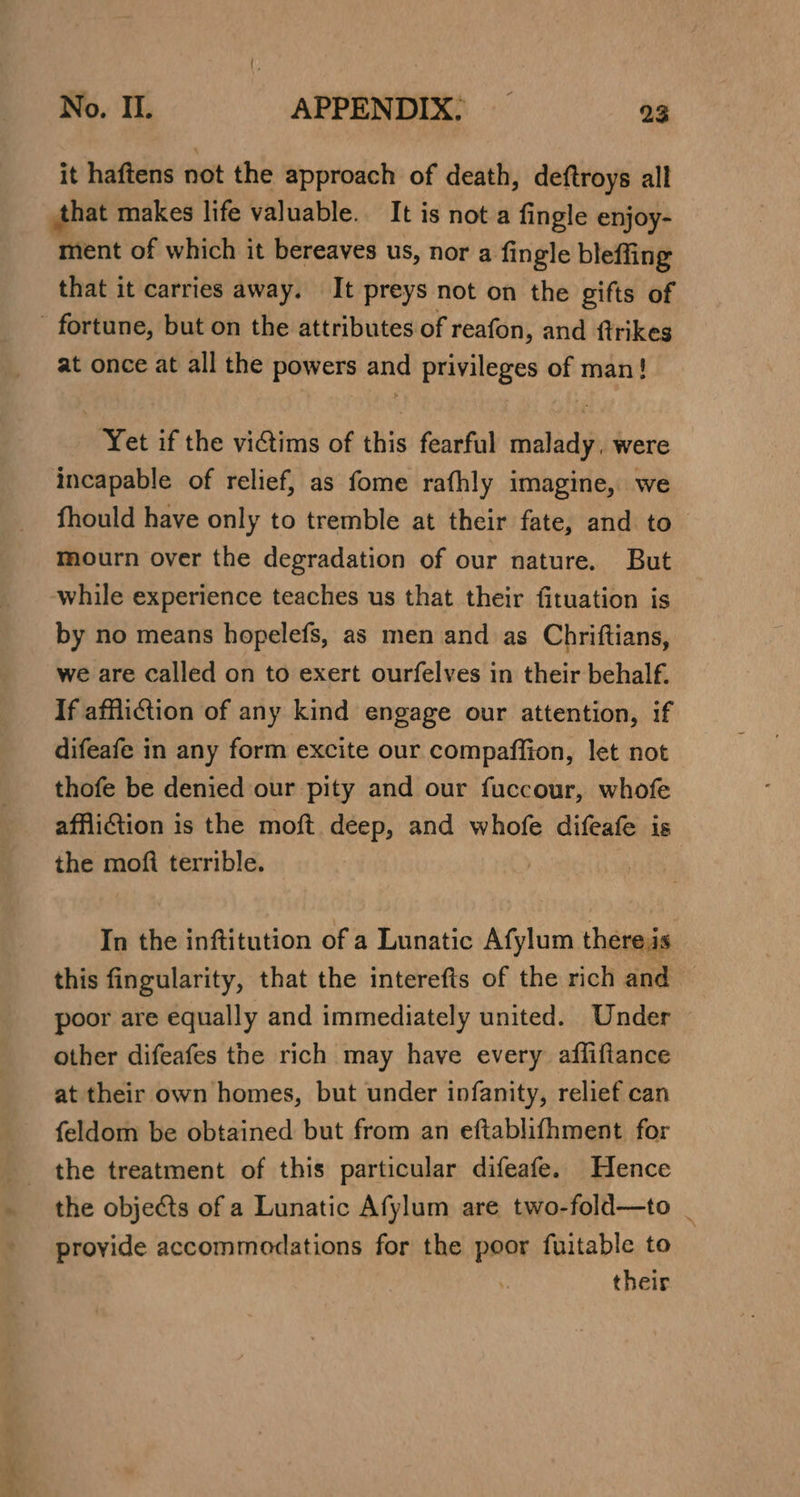 it haftens not the approach of death, deftroys all that makes life valuable. It is nota fingle enjoy- ment of which it bereaves us, nor a fingle bleffing that it carries away. It preys not on the gifts of - fortune, but on the attributes of reafon, and ftrikes at once at all the powers and privileges of man! ‘Yet if the vitims of this fearful malady. were incapable of relief, as fome rafhly imagine, we fhould have only to tremble at their fate, and to mourn over the degradation of our nature. But while experience teaches us that their fituation is by no means hopelefs, as men and as Chriftians, we are called on to exert ourfelves in their behalf. If affliction of any kind engage our attention, if difeafe in any form excite our compaffion, let not thofe be denied our pity and our fuccour, whofe affliction is the moft deep, and whofe difeafe is the moft terrible. In the inftitution of a Lunatic Afylum there:is this fingularity, that the interefis of the rich and © poor are equally and immediately united. Under other difeafes the rich may have every affiftance at their own homes, but under infanity, relief can feldom be obtained but from an eftablifhment for the treatment of this particular difeafe. Hence the objects of a Lunatic Afylum are two-fold—to _ provide accommodations for the poor fuitable to their