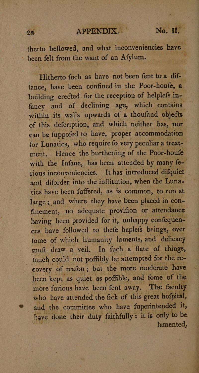 therto beftowed, and what inconveniencies have. been felt from the want of an Afylum. | Hitherto fuch as have not been fent toa dif- tance, have been confined in the Poor-houfe, a building erected for the reception of helplefs in- fancy and of declining age, which contains within its walls upwards of a thoufand objects of this defcription, and which neither has, nor ean be fuppofed to have, proper accommodation for Lunatics, who require fo very peculiar a treat- ment. Hence the burthening of the Poor-houfe with the Infane, has been attended by many fe- _ rious inconyeniencies. It has introduced difquiet and diforder into the inftitution, when the Luna- tics have been fuffered, as is common, to run at large; and where they have been placed in con- finement, no adequate provifion or attendance having been provided for it, unhappy confequen- ces have followed to thefe haplefs beings, over | fome of which humanity laments, and delicacy -muft draw a veil. In fuch a ftate of things, much could not poftibly be attempted for the re- covery of reafon; but the more moderate have been kept as quiet. as poffible, and fome of the more furious have been fent away. The faculty who have attended the fick of this great hofpital, and the committee who have faperintended it, have done their duty faithfully: it is only to be lamented,