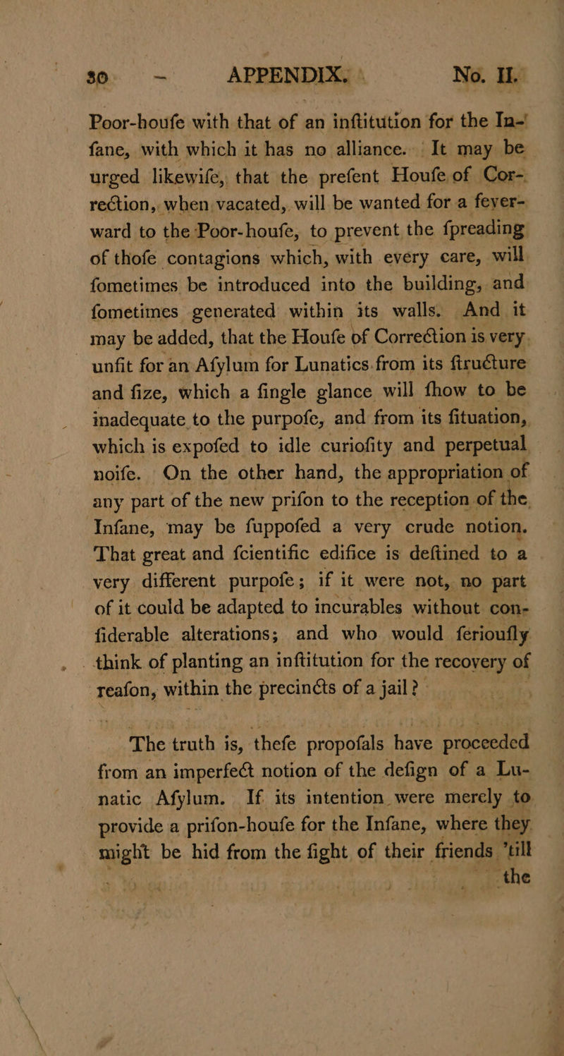 $0. -— APPENDIX,» No. Ik Poor-houfe with that of an inftitution for the In-' fane, with which it has no alliance. It may be urged likewife, that the prefent Houfe of Cor- rection, when vacated, will be wanted for a fever- ward to the Poor-houfe, to prevent the fpreading of thofe contagions which, with every care, will fometimes be introduced into the building, and fometimes generated within its walls. And it may be added, that the Houfe of Correction is very. unfit for an Afylum for Lunatics.from its firuéture and fize, which a fingle glance will fhow to be inadequate to the purpofe, and from its fituation, which is expofed to idle curiofity and perpetual noife. On the other hand, the appropriation of any part of the new prifon to the reception of the, Infane, may be fuppofed a very crude notion. That great and fcientific edifice is deftined to a very different purpofe ; if it were not, no part of it could be adapted to incurables without con- fiderable alterations; and who. would ferioufly : reafon, within the precinéts of a jail? The truth is, thefe propofals have proceeded from an imperfect notion of the defign of a Lu- natic Afylum. If its intention were merely to provide a prifon-houfe for the Infane, where they il be hid from the fight of their friends. till the