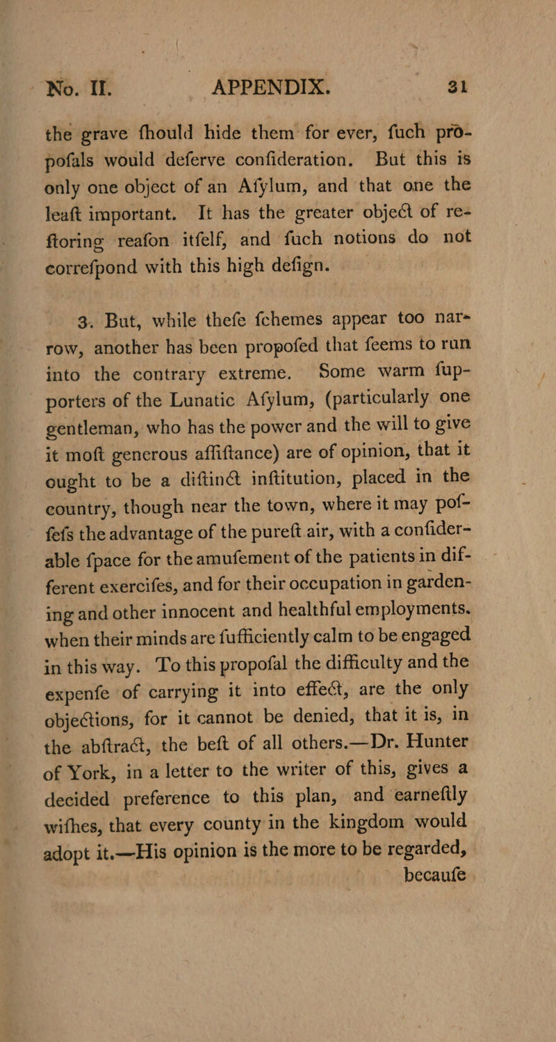 the grave fhould hide them for ever, fuch pro- pofals would deferve confideration. But this is only one object of an Afylum, and that one the leaft important. It has the greater object of re- ftoring reafon itfelf, and fuch notions do not correfpond with this high defign. 3. But, while thefe fchemes appear too nar- row, another has been propofed that feems to run into the contrary extreme. Some warm fup- porters of the Lunatic Afylum, (particularly one gentleman, who has the power and the w rill to give it moft gencrous affiftance) are of opinion, that it ought to be a diftin@ inftitution, placed in the country, though near the town, where it may pof- fefs the advantage of the pureft air, with a confider- able {pace for the amufement of the patients in dif- ferent exercifes, and for their occupation in garden- ing and other innocent and healthful employments. when their minds are fufficiently calm to be engaged in this way. To this propofal the difficulty and the expenfe of carrying it into effect, are the only objections, for it cannot be denied, that it is, in the abftract, the beft of all others.—Dr. Hunter of York, in a letter to the writer of this, gives a decided preference to this plan, and earneftly wifhes, that every county in the kingdom would adopt it.—His opinion is the more to be regarded, becaufe