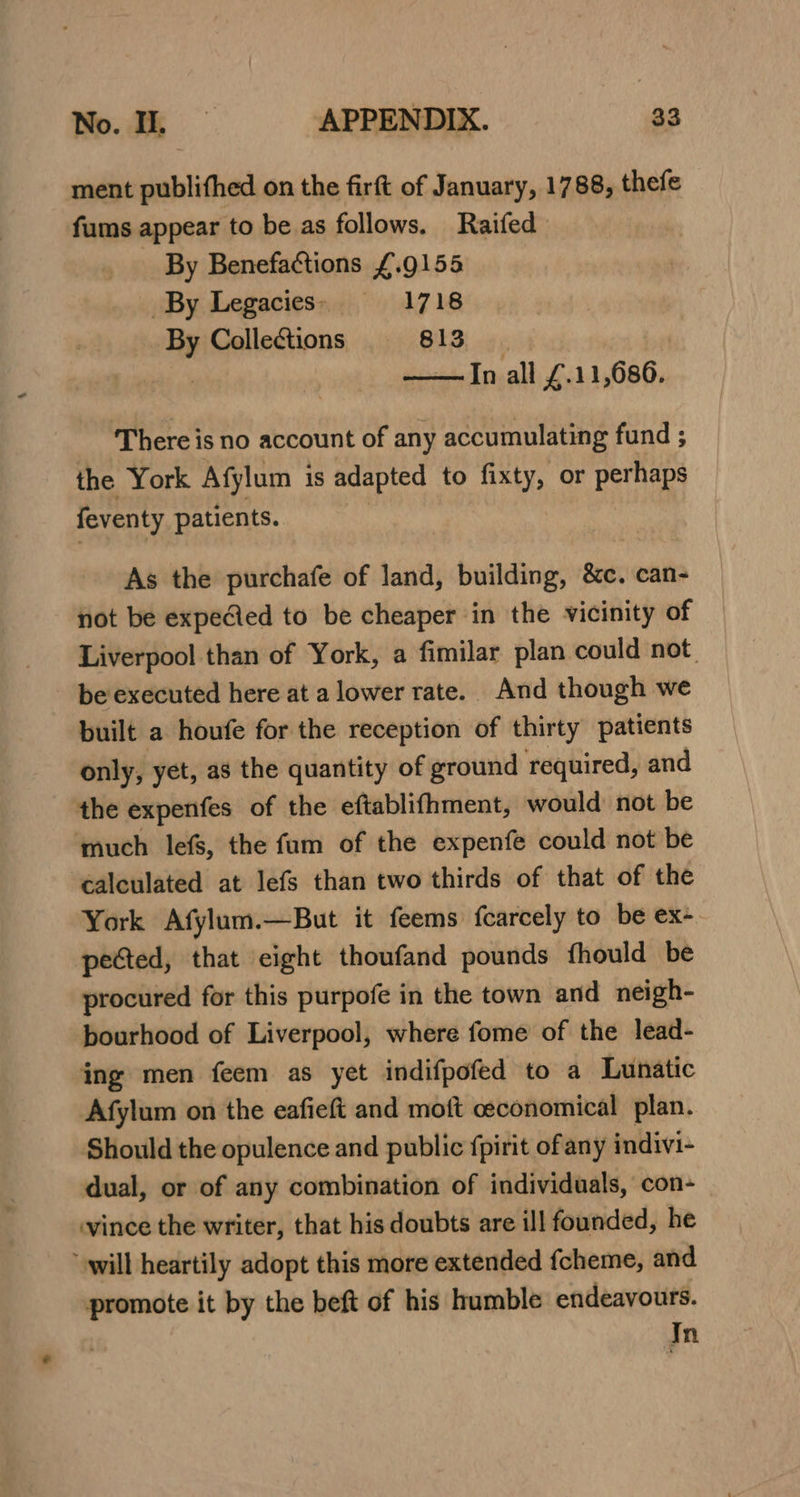 ment publifhed on the firft of January, 1788, thefe fums appear to be as follows. Raifed By Benefactions £.9155 By Legacies» =—-_-:1718 By Collections 813 In all £.11,686. There is no account of any accumulating fund ; the York Afylum is adapted to fixty, or perhaps feventy patients. As the purchafe of land, building, &amp;c. can- not be expeAed to be cheaper in the vicinity of Liverpool than of York, a fimilar plan could not. be executed here at a lower rate. And though we built a houfe for the reception of thirty patients only, yet, as the quantity of ground required, and the expenfes of the eftablifhment, would not be much lefs, the fum of the expenfe could not be calculated at lefs than two thirds of that of the York Afylum.—But it feems fcarcely to be ex- pected, that eight thoufand pounds fhould be procured for this purpofe in the town and neigh- bourhood of Liverpool, where fome of the lead- ing men feem as yet indifpofed to a Lunatic Afylum on the eafieft and moft ceconomical plan. Should the opulence and public fpirit ofany indivi- dual, or of any combination of individuals, con- vince the writer, that his doubts are ill founded, he will heartily adopt this more extended fcheme, and promote it by the beft of his humble endeavours. | In