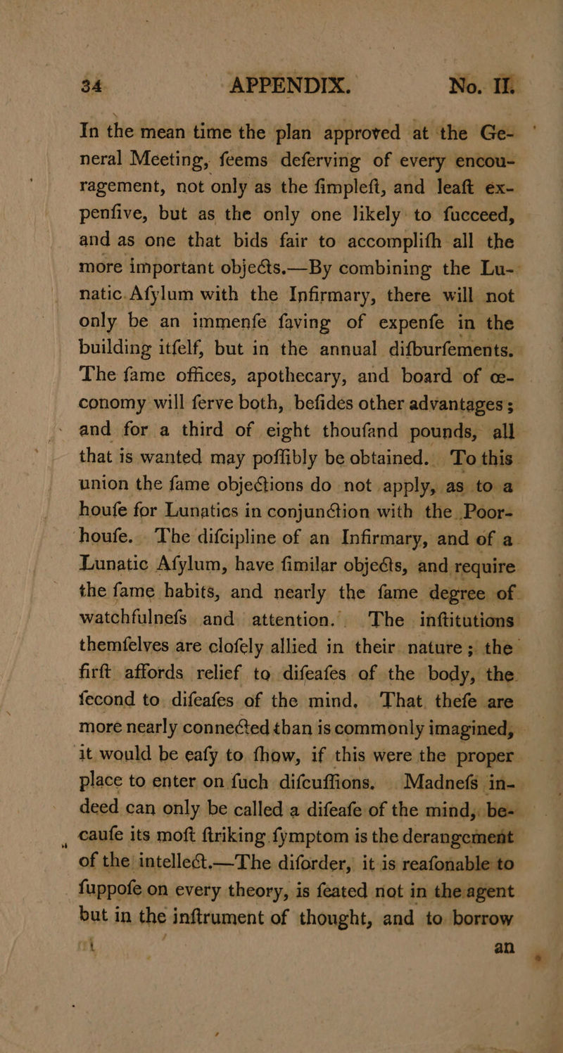 In the mean time the plan approved at the Ge- neral Meeting, feems deferving of every encou- ragement, not only as the fimpleft, and leaft ex- penfive, but as the only one likely: to fucceed, and as one that bids fair to accomplith all the more important objeéts.—By combining the Lu-- natic.Afylum with the Infirmary, there will not only be an immenfe faving of expenfe in the building itfelf, but in the annual difburfements. g The fame offices, apothecary, and board of ce- conomy will ferve both, befides other advantages ; - and for a third of eight thoufand pounds, all that is wanted may poffibly be obtained. To this union the fame objections do not apply, as to a houfe for Lunatics in conjunction with the .Poor- houfe.. The difcipline of an Infirmary, and of a Lunatic Afylum, have fimilar objects, and require the fame habits, and nearly the fame degree of. watchfulnefs and attention. The inftitutions themfelves are clofely allied in geet nature ; the’ firft affords relief to difeafes of the body, the fecond to difeafes of the mind, That. thefe are more nearly conne¢ed than is commonly imagined, it. would be eafy to fhow, if this were the proper place to enter on fuch difcuffions, | Madnefs in-- deed can only be called a difeafe of the mind, be- , caufe its moft firiking fymptom is the derangement of the intelleét.—The diforder, it is reafonable to fuppofe on every theory, is feated not in the agent but in the inftrument of thought, and to borrow at an