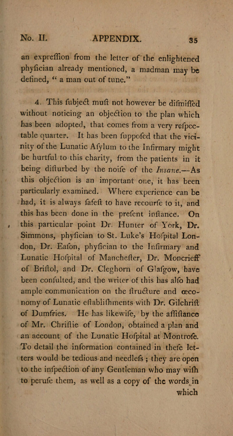 an expreffion from the letter of the enlightened phyfician already mentioned, a madman oye be defined, “ a man out of tune.” A. This fubjeet muft not however be difmiffed without noticing an objection to the plan which has been adopted, that comes from a very refpec- table quarter. It has been fuppofed that the vici- nity of the Lunatic Afylum to the Infirmary might be hurtful to this charity, from the patients in it being difturbed by the noife of the Insane.—As this objeGlion is an important one, it has been particularly examined.. Where experience can be “had, it is always fafeft to have recourfe to it, and this has been done in the prefent inftance. On , this particular point Dr. Hunter of York, Dr. Simmons, phyfician to St. Luke’s Hofpital Lon- don, Dr. Eafon, phyfician to the Infirmary and Lunatic Hofpital of Manchefter, Dr. Moncrieff of Briftol, and Dr. Cleghorn of Glafgow, have been confulted, and the writer of this has alfo had ample communication on the flru@ture and ceco- nomy of Lunatic eftablifhments with Dr. Gilchrift of Dumfries. ‘He has likewife, ‘by the affiftance of Mr. Chriftie of London, obtained a plan and an account of the Lunatic Hofpital at Montrofe. To detail the information contained in thefe let- ‘ters would be tedious.and needlefs ; they are open to the infpection of any Gentleman who may with to perufe them, as well as a copy of the words in which