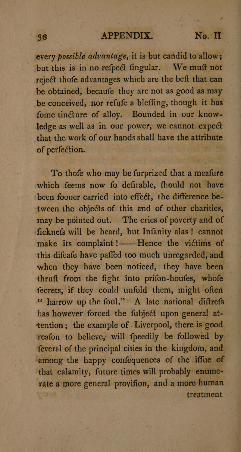 every possible advantage, it is but candid to allow; but this is in no refpe@ fingular.. We muft not reject thofe advantages which are the beft that can be obtained, becaufe they are not as good as may be conceived, nor refufe a bleffing, though it has fome tinGture of alloy. Bounded in our know- ledge as well as in our power, we cannot. expect that the work of our hands shall have the esis 9 of perfection. To thofe who may be furprized that a meafure which feems now fo defirable, fhould not have ‘been fooner carried into effeét, the difference be- tween the obje@is of this and of other charities, may be pointed out. The cries of poverty and of ficknefs will be heard, but Infanity alas ! cannot make its complaint ! Hence the victims of this difeafe have paffed too much unregarded, and when they have been noticed, they have been thruft from the fight into prifon-houfes, whofe — fecrets, if they could unfold them, might often “ harrow up the foul.” &lt;A late national diftrefs has however forced the fubje&amp; upon general at- tention; the example of : Liverpool, there is'good. ‘reafon to believe, will fpeedily be followed by feveral of the principal cities in the kingdom, and ‘among the happy confequences of the’ iffue of that calamity, future times will probably enume- rate a more general provifion, and a more human treatment