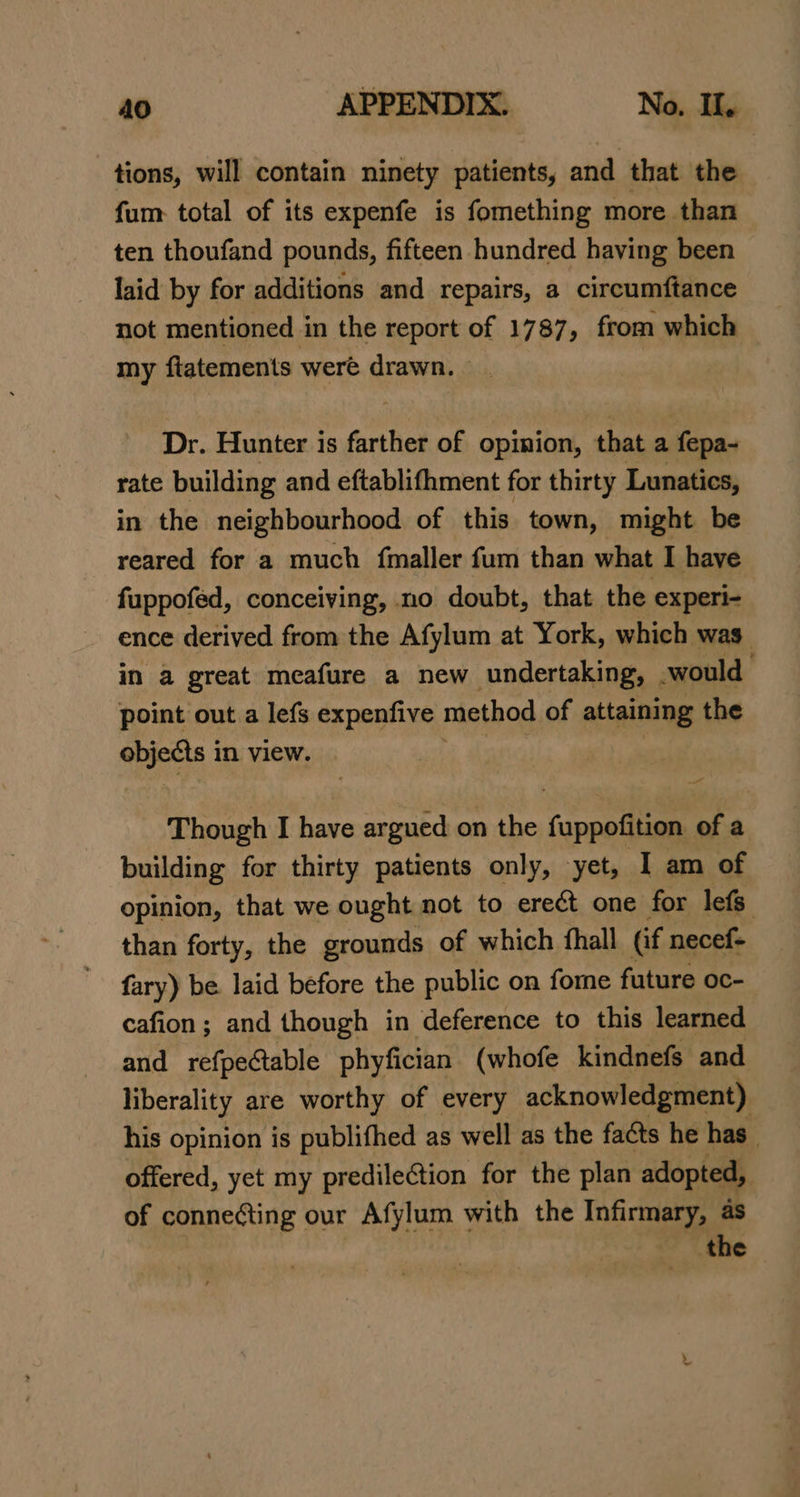 tions, will contain ninety patients, and that the fum: total of its expenfe is fomething more than ten thoufand pounds, fifteen hundred having been laid by for additions and repairs, a circumftance not mentioned in the report of 1787, from which my fiatements were drawn. — Dr. Hunter is farther of opinion, that a fepa- rate building and eftablifhment for thirty Lunatics, in the neighbourhood of this. town, might be reared for a much {maller fum than what I have fuppofed, conceiving, no doubt, that the experi- ence derived from the Afylum at York, which was in a great meafure a new undertaking, -would- point out a lefs expenfive method of attaining the wise in view. Though I have argued on the fuppofition of a building for thirty patients only, yet, I am of opinion, that we ought not to erect one for lefs than forty, the grounds of which fhall (if necef- fary) be laid before the public on fome future oc- cafion; and though in deference to this learned and refpe@able phyfician (whofe kindnefs and liberality are worthy of every acknowledgment) his opinion is publifhed as well as the facts he has_ offered, yet my predileCtion for the plan adopted, of connecting our Afylum with the Infirmary, as the