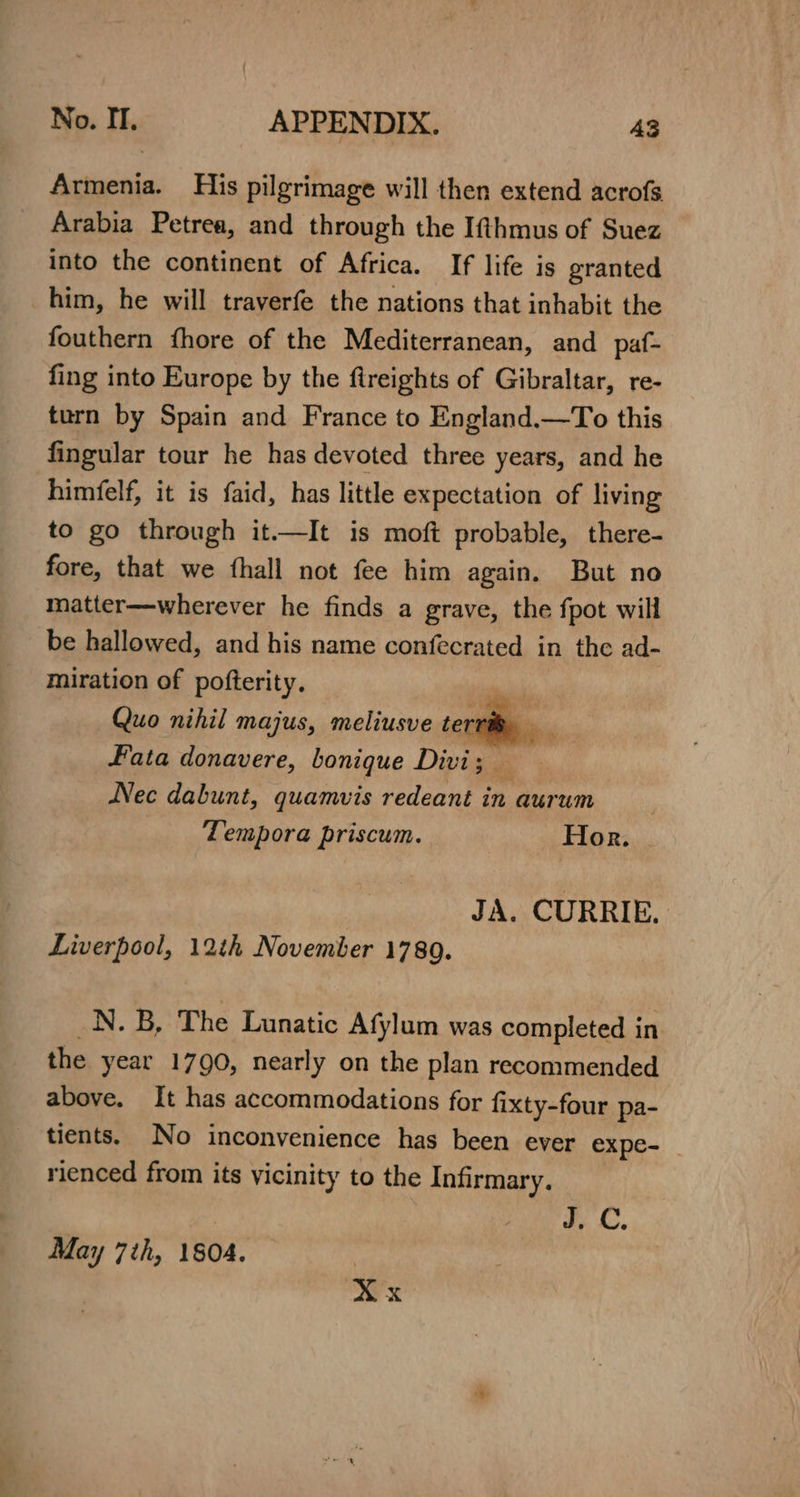 Armenia. His pilgrimage will then extend acrofs Arabia Petrea, and through the Ifthmus of Suez into the continent of Africa. If life is granted him, he will trayerfe the nations that inhabit the fouthern fhore of the Mediterranean, and paf- fing into Europe by the ftreights of Gibraltar, re- turn by Spain and France to England.—To this fingular tour he has devoted three years, and he himfelf, it is faid, has little expectation of living to go through it.—It is moft probable, there- fore, that we fhall not fee him again. But no matter—wherever he finds a grave, the fpot will be hallowed, and his name confecrated in the ad- miration of pofterity. i Quo nihil majus, meliusve terra, — Fata donavere, bonique Divi; — Nec dabunt, quamvis redeant in aurum Tempora priscum. Hor. JA. CURRIE. Liverpool, 12th November 17809. _N. B, The Lunatic Afylum was completed in the year 1790, nearly on the plan recommended above. It has accommodations for fixty-four pa- tients. No inconvenience has been ever expe- _ rienced from its vicinity to the Infirmary. By CC, May 7th, 1504. X x