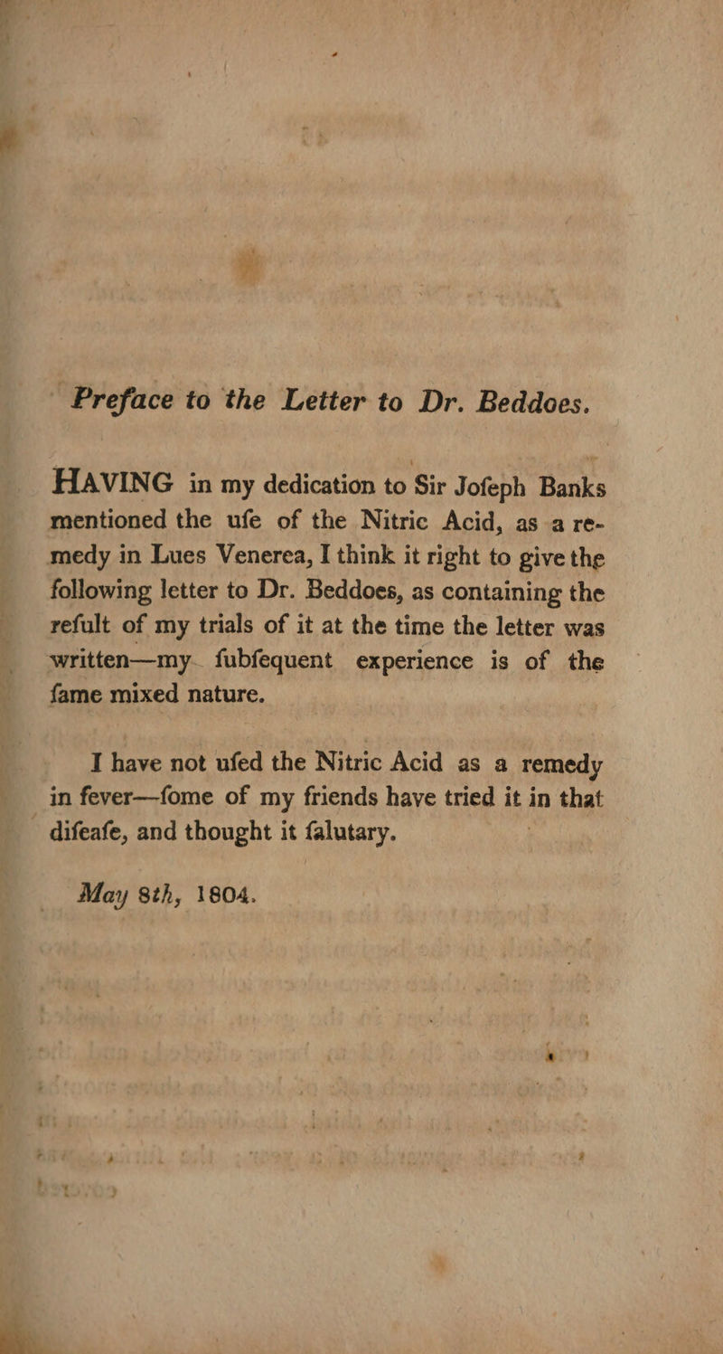 Preface to the Letter to Dr. Beddoes. HAVING in my dedication to Sir Jofeph Banks mentioned the ufe of the Nitric Acid, asa re- medy in Lues Venerea, I think it right to give the following letter to Dr. Beddoes, as containing the refult of my trials of it at the time the letter was written—my. fubfequent experience is of the fame mixed nature. I have not ufed the Nitric Acid as a remedy _ in fever—fome of my friends have tried it in that - difeafe, and thought it falutary. May 8th, 1804.