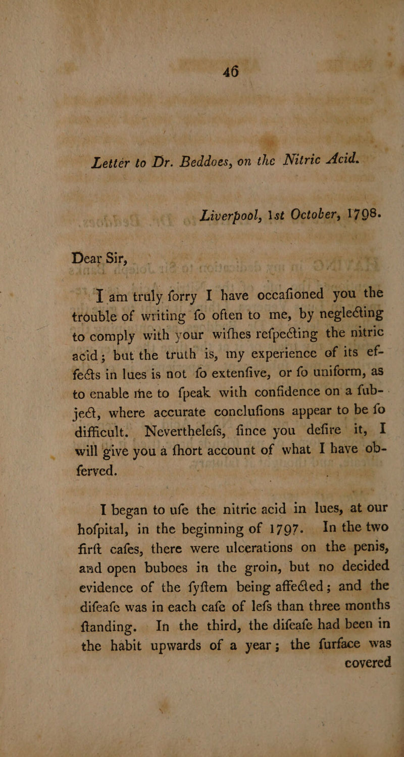 ‘hi ore Letter to Dr. Beddoes, on the Nitric Acid. — . Liverpool, 1st October, 1798. Dear aie pr de “Tam traly forry I have odsasithied you ‘the trouble of writing fo often to me, by neglecting to comply with your wifhes refpecting the nitric acid; but the truth is, my experience of its ef- fects in lues is not fo extenfive, or fo uniform, as to enable rhe to fpeak with confidence on a fub-. je@, where accurate conclufions appear to be fo difficult. Neverthelefs, fince you defire it, I will give you a fhort account of what I have ob- ferved. | : I began to ufe the nitric acid in lues, at our hofpital, in the beginning of 1797. In the two firft cafes, there were ulcerations on the penis, and open buboes in the groin, but no decided evidence of the fyftem being affefed; and the difeafe was in each cafe of lefs than three months -ftanding. In the third, the difeafe had been in the habit upwards of a year; the furface was covered