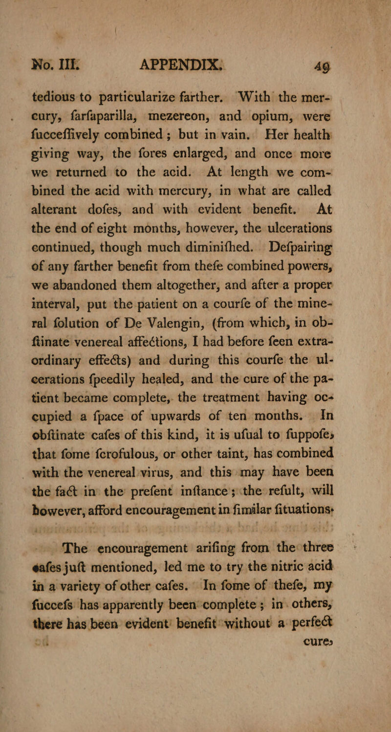 tedious to particularize farther. With the mer- cury, farfaparilla, mezereon, and opium, were fucceffively combined ; but in vain. Her health giving way, the fores enlarged, and once more we returned to the acid. At length we com- bined the acid with mercury, in what are called alterant dofes, and with evident benefit. At the end of eight months, however, the ulcerations continued, though much diminifhed. Defpairing of any farther benefit from thefe combined powers, we abandoned them altogether, and after a proper interval, put the patient on a courfe of the mine- ral folution of De Valengin, (from which, in ob- fiinate venereal affections, I had before feen extra- ordinary effects) and during this courfe the ul- cerations f{peedily healed, and the cure of the pa- tient became complete,. the treatment having oc- cupied a fpace of upwards of ten months. In obftinate cafes of this kind, it is ufual to fuppofes that fome fcrofulous, or other taint, has combined _ with the venereal virus, and this may have been the fat in the’ prefent inftance’; the: refult, will however, afford encouragement in fimilar fituations: The encouragement arifing from the three éafes juft mentioned, led me to try the nitric acid in a variety of other cafes. In fome of thefe, my fuccefs: has apparently been*complete ;_ in. others, there has been evident’ benefit without a perfect ~~ he curés