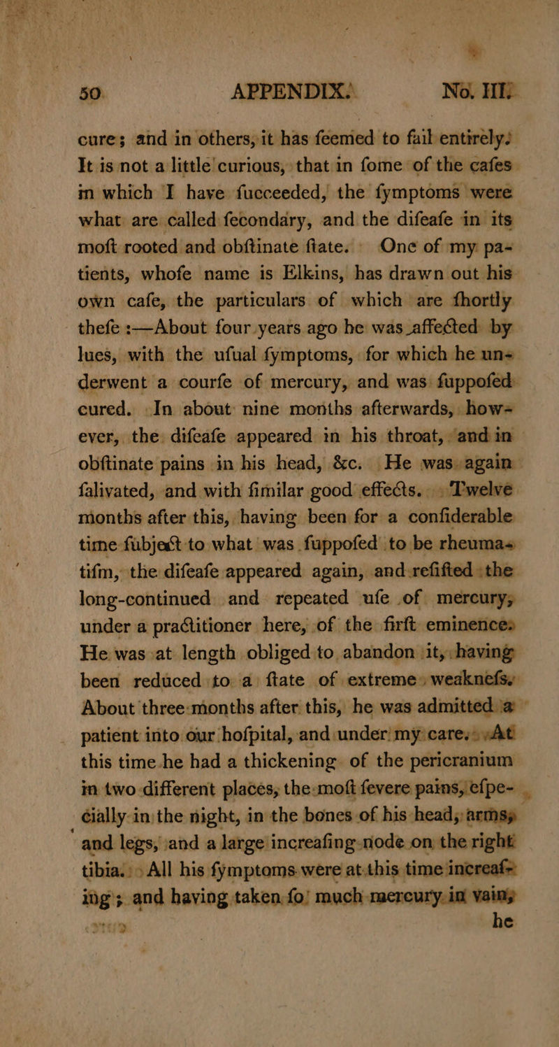 %. 50. APPENDIX.) No, HID cure; and in others, it has feemed to fail entirelys It is not a little curious, that in fome of the cafes. in which I have fucceeded, the fymptoms were what are called fecondary, and the difeafe in its moft rooted and obftinate fiate. One of my pa- tients, whofe name is Elkins, has drawn out his’ own cafe, the particulars of which are fhortly thefe :—About four years ago he was_affected by lues, with the ufual fymptoms, for which he un= derwent a courfe of mercury, and was. fuppofed: cured. In about: nine months afterwards, how= ever, the difeafe appeared in his throat, “andin obftinate pains in his head, &amp;c. He was. again falivated, and with fimilar good effects... Twelve months after this, having been for a confiderable time fubjact to what was fuppofed to be rheumas tifm, the difeafe appeared again, and-refified the long-continued and repeated ufe of mercury, under a practitioner here, of the firft eminences He was at length obliged to abandon jit, having been reduced to a ftate of extreme» weaknefsy About three:months after this, he was admitted \@ © _ patient into our hofpital, and under! my care. »At this time he had a thickening. of the pericranium in two different places, the-moft fevere pains, efpe- _ Gially-in) the night, in the bones of his: head, armsy and legs, \and a large’increafing node on the right tibia. All his fymptoms.were at.this time increaf&gt; ” _and having taken, fo! much mereury. int ~— Mio od