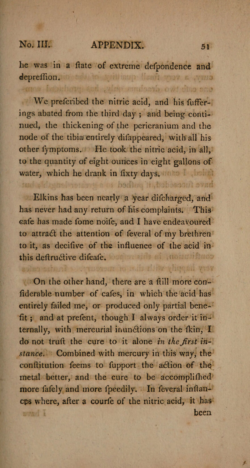 * No} Ii APPENDIX. 51 he was in a ftate’ of extreme defpondence and: eee aks horay. ave oe f : dcqals sala tne ery We inte ted ie nitric acid, siti his fa or ings abated from the third day ; and being conti- nued, the thickening of the pericranium and the node of the tibiaentirely difappeared; witWall his other fymptoms.:') ‘He took: the nitric acid, iw all,’ to the quantity of eight ourices ineight gallons of ss which he drank in wr days. nano L boligt EN te e551 SVR 2 sdealnsimiurtnden init a Head difchatged, and: has never had any return of his complaints: ‘This’ cafe has made fome noife, and I have endeavoured’ to attract the attention of feveral of my brethren’ to it, as decifive of the influence of the acid in _ mien ctive renin RIOD GR | 0 the dite vii there are a fill more torn aumnaiileietiss of cafes, in which the ‘acid has entirely failed me, or produced only partial bene=' fit’) and at prefent, though I always order it'in=' ternally, with mercurial inunions on the fkin, I do not *truft the cure to it alone in the first in=: _stance..» Combined with mercury in this’ way, the’ conftitution feems to fupport the a@ion of the’ metal better,’ and the cure to be ‘accomplifhed’ more fafely and more fpeedily. . In feveralinftan-’ ces where, after a courfe of the nitric acid, it has ovad | been