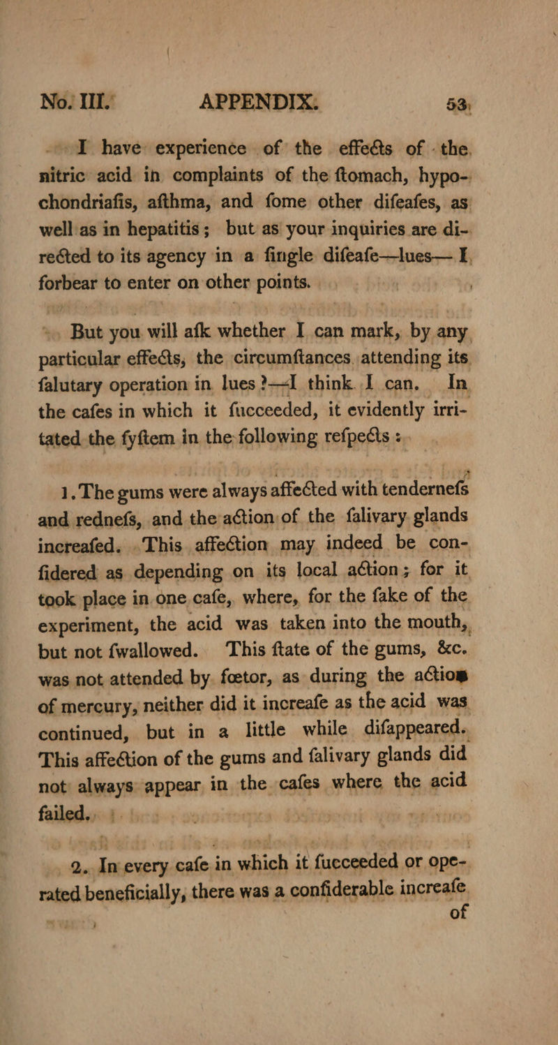 No. Ill.’ APPENDIX: 53; I have experience of the effets of . the. nitric acid in complaints of the ftomach, hypo-. chondriafis, afthma, and fome other difeafes, as well'as in hepatitis; but as your inquiries are di-. reGted to its agency in a fingle difeafe—lues— I forbear to enter on othen port “But you will afk whether I can des by any particular effects, the circumftances. attending its. falutary operation in lues?—I think.I can, In the cafes in which it fucceeded, it evidently irri- tated the fyftem in the following refpects « 1, The gums were always affected with tendernefs and rednefs, and the action of the falivary glands increafed. .This affection may indeed be con- fidered as depending on its local ation ; ; for it took place in one cafe, where, for the fake of the experiment, the acid was taken into the mouth, n but not fwallowed. This ftate of the gums, &amp;c. was not attended by. foetor, as during the actio of mercury, neither did it increafe as the acid was continued, but in a little while difappeared. This affection of the gums and falivary glands did not’ — appear in the cafes where the acid failed wy Qe In every ‘cafes in abigh it facceeded or ope- rated beneficially, there was a confiderable increafe. of ;