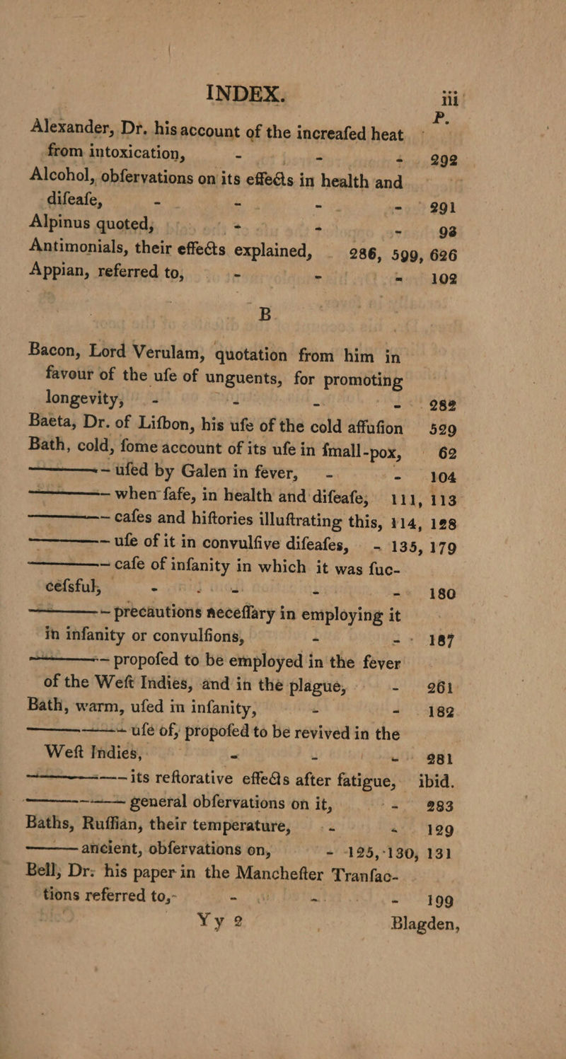 Alesandae: Dr. his account of the increafed heat from intoxication, - = = 292 Alcohol, obferyations on its effets j in health and difeafe, - | - Ra? - 291 Alpinus quoted; - - - 98 Antimonials, their effects explained, _ 286, 599, 626 Bed keferred to;.... 3. s~ - = 102 B Bacon, Lord Verulam, quotation from him in favour of the ufe of unguents, for promoting longevity, - Ad - - 288 Baeta, Dr. of Lifbon, his ufe of the cold affufion 529 Bath, cold, fome account of its ufe in fmall- “pox, 62 -ufed by Galen in fever, - - 104 ———- when fafe, in health and difeafe, 111, 113 —————- cafes and hiftories illuftrating this, 114, 128 ~ufe of it in convulfive difeafes, - 135, 179 ~ cafe of infanity in which it was fuc- céfsful, © - o hOE re - 180 . ~ precautions neceffary in employing it in 6 bicity or conyulfions, “ 3 + 387 ~~ propofed to be employed in the feyer of the Weft Indies, and in the plague, - 261 Bath, warm, ufed in infanity, = - | 182 ———-——-~ ufé of, propofed to be revived in the | Weft Indies, - - 981 -—-— its reftorative effets after fatigue, ibid. _o——_---—— general obfervations on it, (= 283 Baths, Ruffian, their temperature, _- - -« 1929 ancient, obfervations on, - -125,-130, 131 Bell; Dr: his paper in the aiensoeter Tranfac- tions referred to,- = 4 ~ et © 399 Yy 2 3 Blagden,