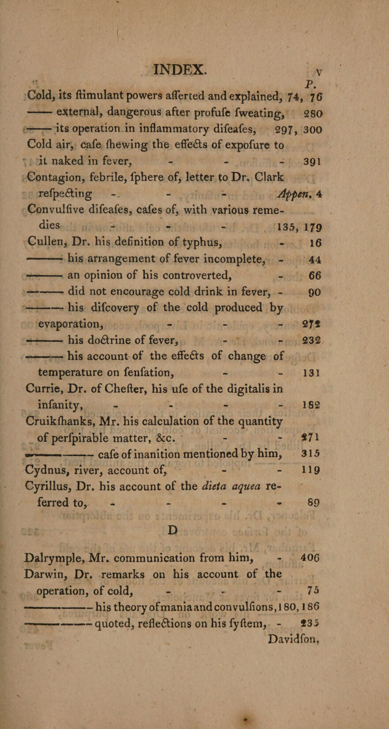 ‘Cold, its ftimulant powers afferted and explained, ikea —— external, dangerous after profufe fweating,’ 280 §-—— its operation.in inflammatory difeafes, 297, 300 Cold air, cafe fhewing the effects of expofure to | ) ut naked in fever, - - 391 eiledtds febrile, {phere of, fetter to Dr. Clark -p refpecting—-. - - Appen, 4 -Convulfive difeatens cafes of, with various reme- diese ;}) ~ &gt; - 135, 179 ‘Cullen; Dr. his écnition of ~agoh - 16 - his arrangement of fever incomplete, - 44 ————. an opinion of his controverted, - 66 ——— did not encourage cold drink in fever, - 90 ——-— his: difcovery of the cold salons by | ‘evaporation, — - - - 272 =——— his doctrine of fever, - &gt; -. 232, ———— his account of the effects of change of ; temperature on fenfation, = - 181 Currie, Dr. of Chefter, his ufe of the acai in infanity,, -. 182 Cruikfhanks, Mr. his daenlatigg of +h ere x of Shape matter, &amp;c.° sé‘ 271 eee ~ cafe of inanition mentioned by him Yin ah Cydnus, river, account of, - - 19 Cyrillus, Dr. his account of the dieta aquea re- ferred to, - - &gt; - 89 e£ D Dalrymple, Mr. communication from him, - 406 Darwin, Dr. remarks on his account of the _» operation, of cold, - | - - 75 | = his theory of maniaand convulfions, 180, 186 —————-— quoted, refleftions on his fyftem,. - 235 Davidfon,