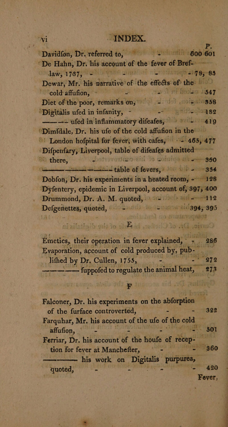 ‘Davidfon, Dr. referred to, © S 600 20 ‘De Hahn, Dr. ie account “e the fever he Bref- laws 2787; ON IAN | eonnege atiyes-es Dewar, Mr. his narrative’ oft the effedts bi thee | ‘cold affufion, - = OO tay Stee eels oe Diet of the poor, rematks on, = o)e9 358 ‘Digitalis ufed in infanity, - ~~ giistiegieg ge ——--+ uféd in inflammatory difeafes;&gt; © - 419 f pain Dr. his ufe of the cold affufion in the ~' London hofpital for fever} with cafes; — “ie 4655 ere | Difpenfary,: — table a ae ie wire aa \ there, - pe cotiteo ah eee ggO : ——— +—-—= table of ennai JOM DIP sete gee Dobfon, Dr. his experiments in’a heated room, = 128 Dyfentery, epidemic in pe te account - a 400 Drummond, Dr. A. M. He agi Md “112 Deleenetye) sib se A 8 Me A “304, 395 , ead wohsd ie aq ai | Emetics, their operation in fever explained, ~ “ _ 286 Evaporation, account of cold produced by; pub.” lithed by Dr, Cullen, 1755, . i 272 —-——-—— fuppofed to regulate, the animal heat, 273 Falconer, Dr. his experiments on the abforption i of the furface controverted, - - 322 Farquhar, Mr. his account of the ufe of the is re _ affufion, - ay = - ae _ : 501 Ferriar, Dr. his account of the houfe of recep- rr tion for fever at Manchefter, —- - 360 — his work on Sead et ‘quoted, - - ~ 420