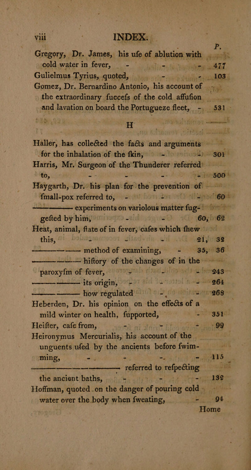 Gregory, Dr. James, his ufe of ablution with . ee ay cold water in fever, - alue iSbreat ue “Air Gulielmus Tyrius, .quoted, | - chy Si an ? Gomez, Dr. Bernardino Antonio, his aecaue of the extraordinary fuccefs of the cold affufon . and lavation on board the Portugueze fleet, -. 531 - ny i eee : Hiller. has collected the fa&amp;ts and arguments an _for the inhalation of the fkin, = = &gt; &gt; 301 Harris, Mr. pry gi of the Thunderer referted’ to, ) 600° Haygarth, Dr. his plan: for! the palpi of sing referred to, - - at — — experiments on variolous matter fogs ot gefted by him, Je - 60, 68 Heat, animal, ‘flate of in ei cafes which fhew ° this, | 2 boa % si; 32 ——_--—-——— method of examining, - 35, 36 ——_—_-_—— — hiftory of the ac ahi saat in ‘the © paroxyfm of fever, 9° 3 fe eas ol its origin, es 864 a how regulated TerS dauieiamngn bes Heberden, Dr. his opinion on the effects ofa mild winter on health, iia - SSE Heifter, cafe from, =, THA Heironymus Mercurialis, ce account of the - ease unguents ufed by the ancients before fwim- “ ming, =. - kai a Seen —_— referred to refpedting oa the ancient baths, 7 - - - 132 Hoffman, quoted on the danger of pouring Cold: water over the body when {fweating, _ Hi ost